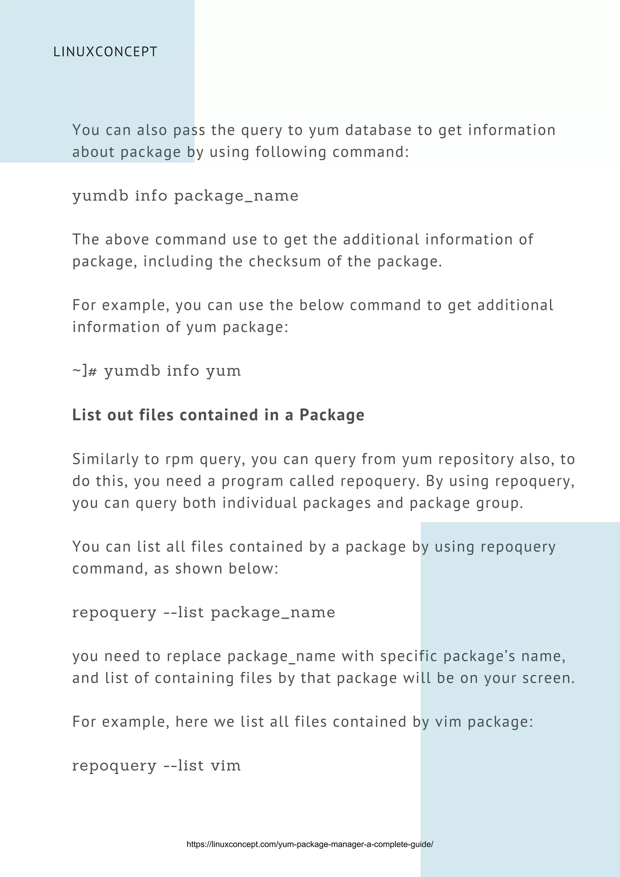 LINUXCONCEPT
You can also pass the query to yum database to get information
about package by using following command:
yumdb info package_name
The above command use to get the additional information of
package, including the checksum of the package.
For example, you can use the below command to get additional
information of yum package:
~]# yumdb info yum
List out files contained in a Package
Similarly to rpm query, you can query from yum repository also, to
do this, you need a program called repoquery. By using repoquery,
you can query both individual packages and package group.
You can list all files contained by a package by using repoquery
command, as shown below:
repoquery --list package_name
you need to replace package_name with specific package’s name,
and list of containing files by that package will be on your screen.
For example, here we list all files contained by vim package:
repoquery --list vim
https://linuxconcept.com/yum-package-manager-a-complete-guide/
 