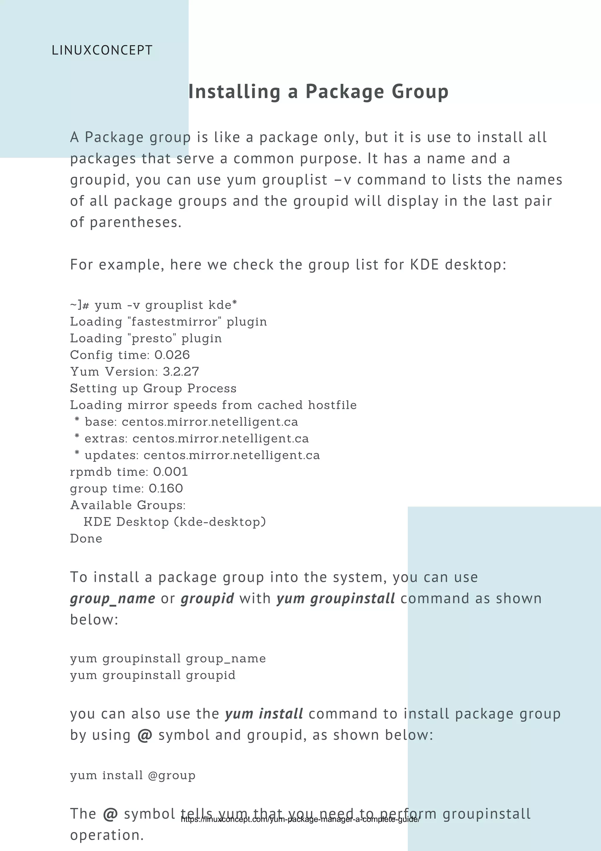 LINUXCONCEPT
Installing a Package Group
A Package group is like a package only, but it is use to install all
packages that serve a common purpose. It has a name and a
groupid, you can use yum grouplist –v command to lists the names
of all package groups and the groupid will display in the last pair
of parentheses.
For example, here we check the group list for KDE desktop:
~]# yum -v grouplist kde*
Loading "fastestmirror" plugin
Loading "presto" plugin
Config time: 0.026
Yum Version: 3.2.27
Setting up Group Process
Loading mirror speeds from cached hostfile
* base: centos.mirror.netelligent.ca
* extras: centos.mirror.netelligent.ca
* updates: centos.mirror.netelligent.ca
rpmdb time: 0.001
group time: 0.160
Available Groups:
KDE Desktop (kde-desktop)
Done
To install a package group into the system, you can use
group_name or groupid with yum groupinstall command as shown
below:
yum groupinstall group_name
yum groupinstall groupid
you can also use the yum install command to install package group
by using @ symbol and groupid, as shown below:
yum install @group
The @ symbol tells yum that you need to perform groupinstall
operation.
https://linuxconcept.com/yum-package-manager-a-complete-guide/
 