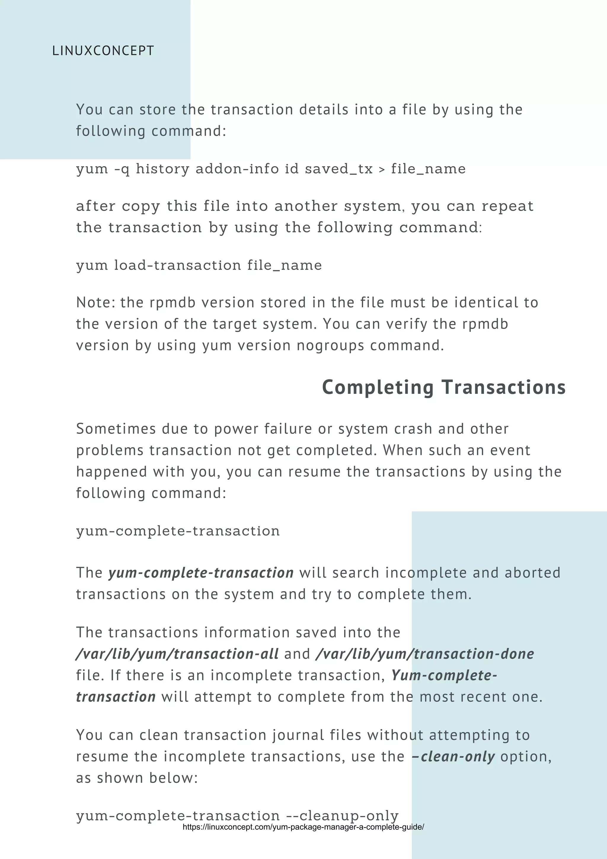 You can store the transaction details into a file by using the
following command:
yum -q history addon-info id saved_tx > file_name
after copy this file into another system, you can repeat
the transaction by using the following command:
yum load-transaction file_name
Note: the rpmdb version stored in the file must be identical to
the version of the target system. You can verify the rpmdb
version by using yum version nogroups command.
Completing Transactions
Sometimes due to power failure or system crash and other
problems transaction not get completed. When such an event
happened with you, you can resume the transactions by using the
following command:
yum-complete-transaction
The yum-complete-transaction will search incomplete and aborted
transactions on the system and try to complete them.
The transactions information saved into the
/var/lib/yum/transaction-all and /var/lib/yum/transaction-done
file. If there is an incomplete transaction, Yum-complete-
transaction will attempt to complete from the most recent one.
You can clean transaction journal files without attempting to
resume the incomplete transactions, use the –clean-only option,
as shown below:
yum-complete-transaction --cleanup-only


LINUXCONCEPT
https://linuxconcept.com/yum-package-manager-a-complete-guide/
 