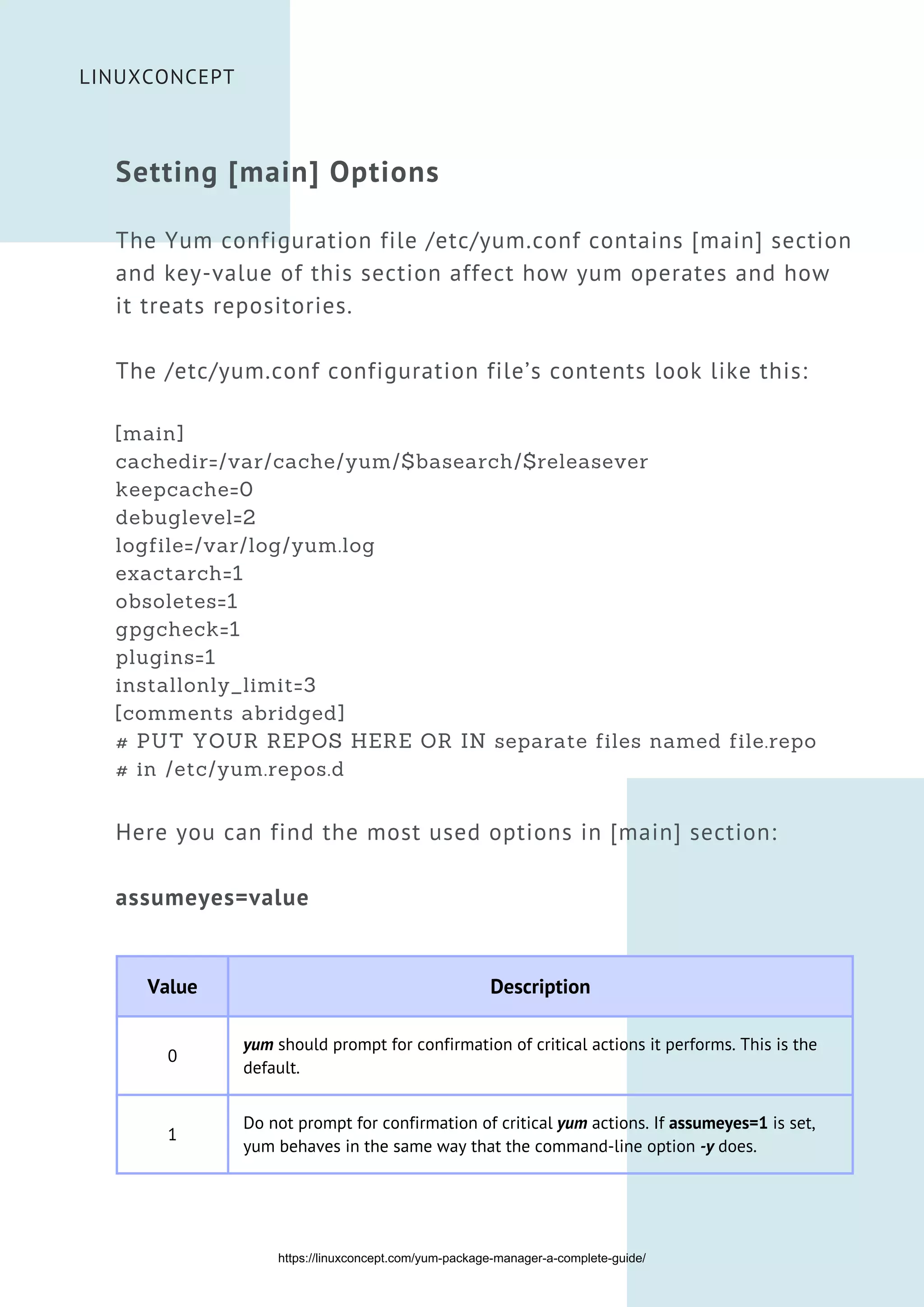 Setting [main] Options
The Yum configuration file /etc/yum.conf contains [main] section
and key-value of this section affect how yum operates and how
it treats repositories.
The /etc/yum.conf configuration file’s contents look like this:
[main]
cachedir=/var/cache/yum/$basearch/$releasever
keepcache=0
debuglevel=2
logfile=/var/log/yum.log
exactarch=1
obsoletes=1
gpgcheck=1
plugins=1
installonly_limit=3
[comments abridged]
# PUT YOUR REPOS HERE OR IN separate files named file.repo
# in /etc/yum.repos.d
Here you can find the most used options in [main] section:
assumeyes=value
Value Description
0
yum should prompt for confirmation of critical actions it performs. This is the
default.
1
Do not prompt for confirmation of critical yum actions. If assumeyes=1 is set,
yum behaves in the same way that the command-line option -y does.


LINUXCONCEPT
https://linuxconcept.com/yum-package-manager-a-complete-guide/
 