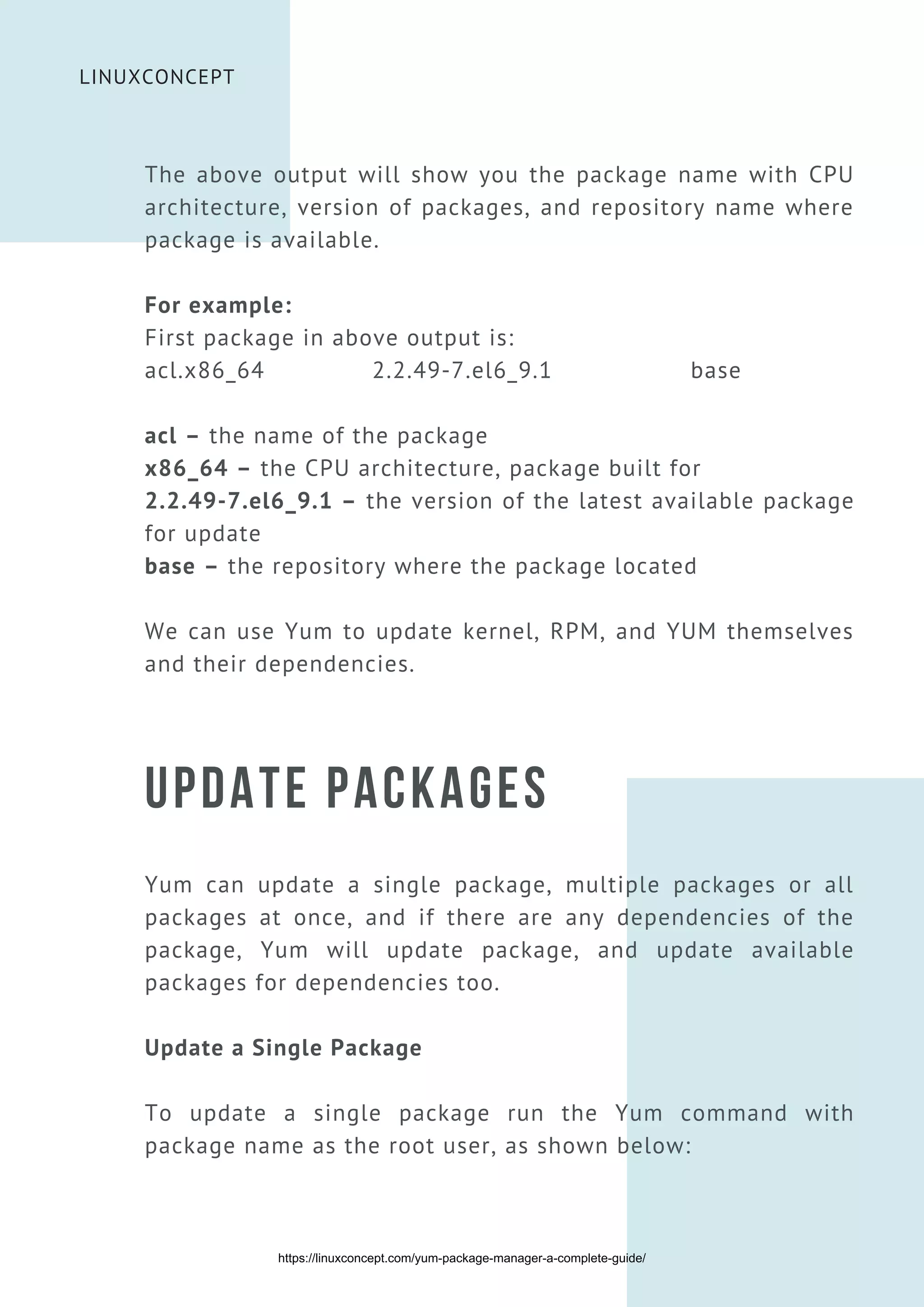 LINUXCONCEPT
UPDATE PACKAGES
Yum can update a single package, multiple packages or all
packages at once, and if there are any dependencies of the
package, Yum will update package, and update available
packages for dependencies too.
Update a Single Package
To update a single package run the Yum command with
package name as the root user, as shown below:
The above output will show you the package name with CPU
architecture, version of packages, and repository name where
package is available.
For example:
First package in above output is:
acl.x86_64 2.2.49-7.el6_9.1 base
acl – the name of the package
x86_64 – the CPU architecture, package built for
2.2.49-7.el6_9.1 – the version of the latest available package
for update
base – the repository where the package located
We can use Yum to update kernel, RPM, and YUM themselves
and their dependencies.
https://linuxconcept.com/yum-package-manager-a-complete-guide/
 