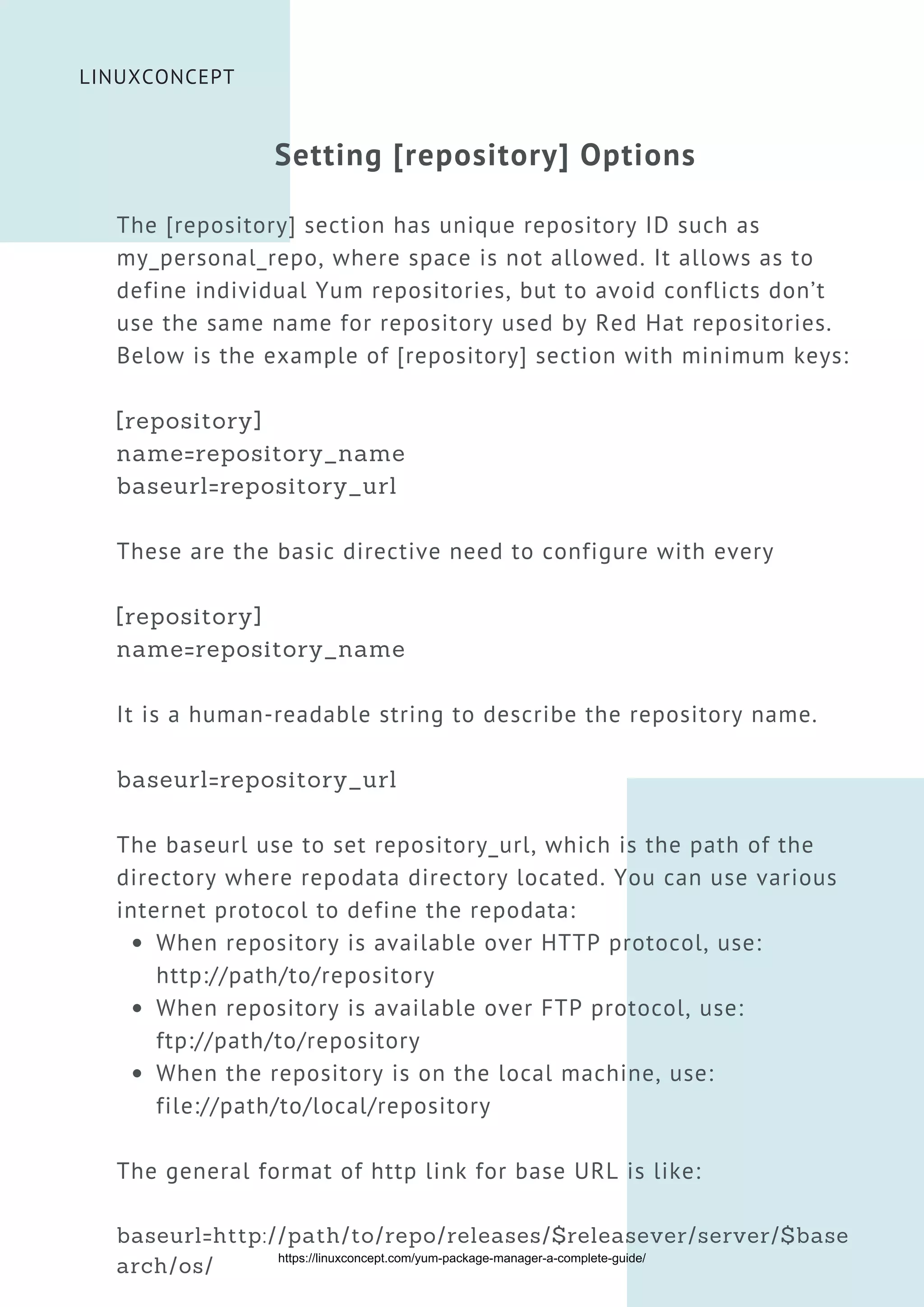 When repository is available over HTTP protocol, use:
http://path/to/repository
When repository is available over FTP protocol, use:
ftp://path/to/repository
When the repository is on the local machine, use:
file://path/to/local/repository
Setting [repository] Options
The [repository] section has unique repository ID such as
my_personal_repo, where space is not allowed. It allows as to
define individual Yum repositories, but to avoid conflicts don’t
use the same name for repository used by Red Hat repositories.
Below is the example of [repository] section with minimum keys:
[repository]
name=repository_name
baseurl=repository_url
These are the basic directive need to configure with every
[repository]
name=repository_name
It is a human-readable string to describe the repository name.
baseurl=repository_url
The baseurl use to set repository_url, which is the path of the
directory where repodata directory located. You can use various
internet protocol to define the repodata:
The general format of http link for base URL is like:
baseurl=http://path/to/repo/releases/$releasever/server/$base
arch/os/


LINUXCONCEPT
https://linuxconcept.com/yum-package-manager-a-complete-guide/
 