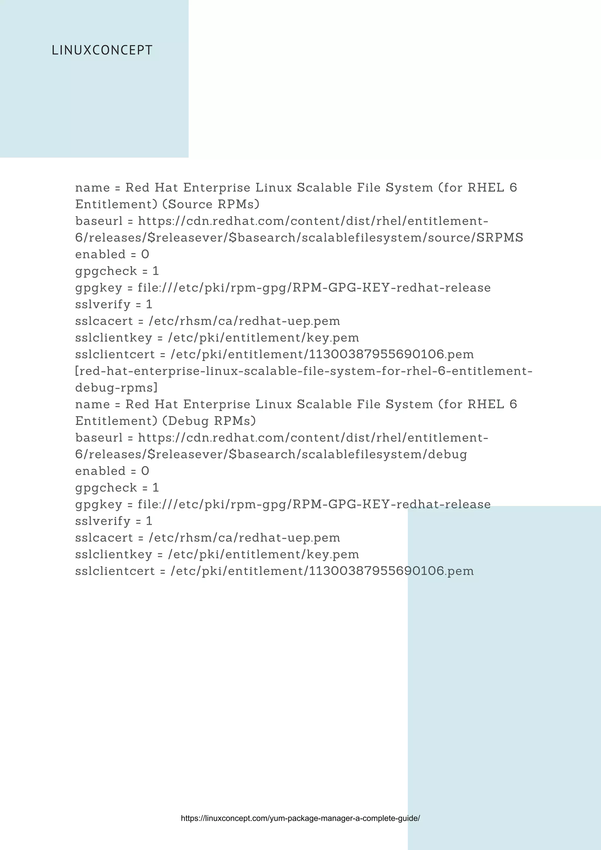 LINUXCONCEPT
name = Red Hat Enterprise Linux Scalable File System (for RHEL 6
Entitlement) (Source RPMs)
baseurl = https://cdn.redhat.com/content/dist/rhel/entitlement-
6/releases/$releasever/$basearch/scalablefilesystem/source/SRPMS
enabled = 0
gpgcheck = 1
gpgkey = file:///etc/pki/rpm-gpg/RPM-GPG-KEY-redhat-release
sslverify = 1
sslcacert = /etc/rhsm/ca/redhat-uep.pem
sslclientkey = /etc/pki/entitlement/key.pem
sslclientcert = /etc/pki/entitlement/11300387955690106.pem
[red-hat-enterprise-linux-scalable-file-system-for-rhel-6-entitlement-
debug-rpms]
name = Red Hat Enterprise Linux Scalable File System (for RHEL 6
Entitlement) (Debug RPMs)
baseurl = https://cdn.redhat.com/content/dist/rhel/entitlement-
6/releases/$releasever/$basearch/scalablefilesystem/debug
enabled = 0
gpgcheck = 1
gpgkey = file:///etc/pki/rpm-gpg/RPM-GPG-KEY-redhat-release
sslverify = 1
sslcacert = /etc/rhsm/ca/redhat-uep.pem
sslclientkey = /etc/pki/entitlement/key.pem
sslclientcert = /etc/pki/entitlement/11300387955690106.pem
https://linuxconcept.com/yum-package-manager-a-complete-guide/
 