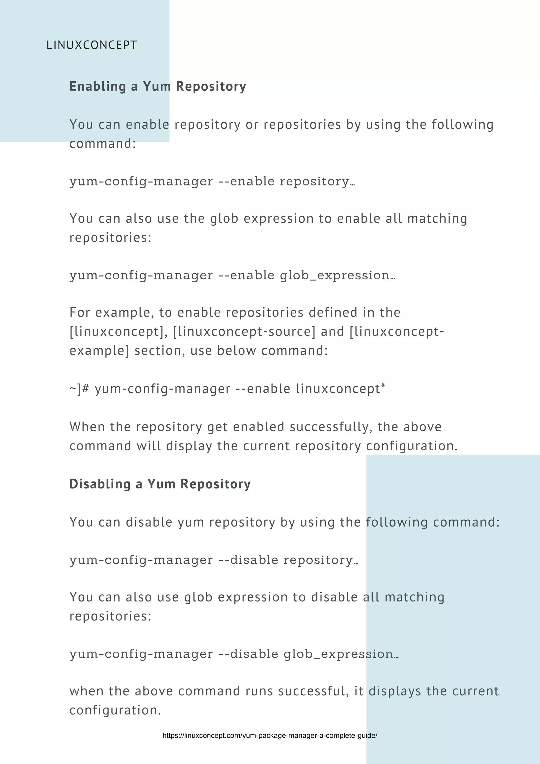 LINUXCONCEPT
Enabling a Yum Repository
You can enable repository or repositories by using the following
command:
yum-config-manager --enable repository…
You can also use the glob expression to enable all matching
repositories:
yum-config-manager --enable glob_expression…
For example, to enable repositories defined in the
[linuxconcept], [linuxconcept-source] and [linuxconcept-
example] section, use below command:
~]# yum-config-manager --enable linuxconcept*
When the repository get enabled successfully, the above
command will display the current repository configuration.
Disabling a Yum Repository
You can disable yum repository by using the following command:
yum-config-manager --disable repository…
You can also use glob expression to disable all matching
repositories:
yum-config-manager --disable glob_expression…
when the above command runs successful, it displays the current
configuration.
https://linuxconcept.com/yum-package-manager-a-complete-guide/
 
