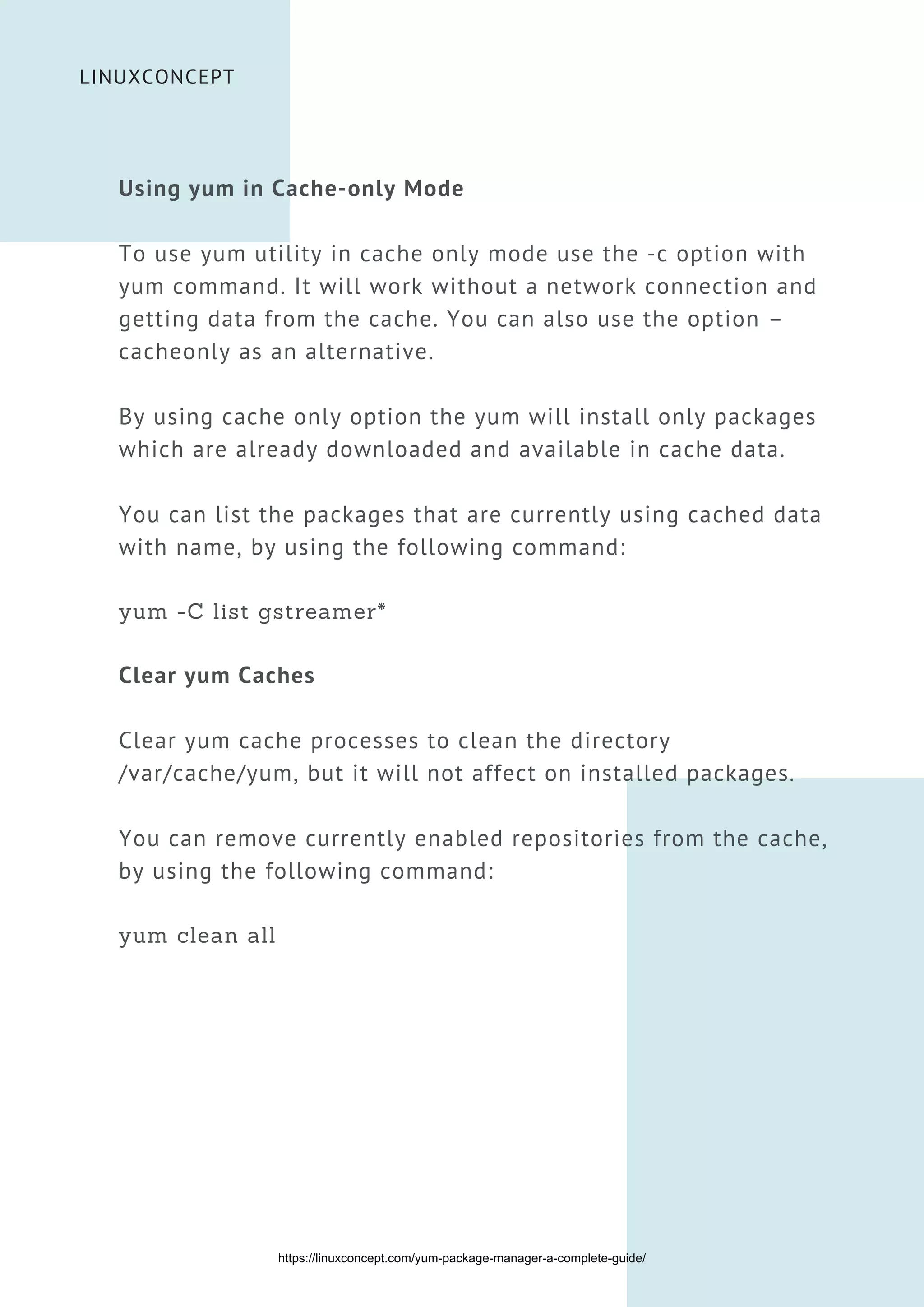 LINUXCONCEPT
Using yum in Cache-only Mode
To use yum utility in cache only mode use the -c option with
yum command. It will work without a network connection and
getting data from the cache. You can also use the option –
cacheonly as an alternative.
By using cache only option the yum will install only packages
which are already downloaded and available in cache data.
You can list the packages that are currently using cached data
with name, by using the following command:
yum -C list gstreamer*
Clear yum Caches
Clear yum cache processes to clean the directory
/var/cache/yum, but it will not affect on installed packages.
You can remove currently enabled repositories from the cache,
by using the following command:
yum clean all
https://linuxconcept.com/yum-package-manager-a-complete-guide/
 