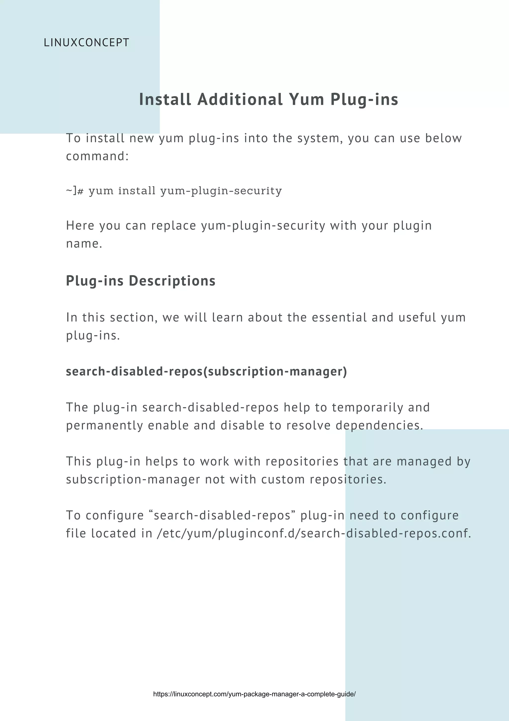 LINUXCONCEPT
Install Additional Yum Plug-ins
To install new yum plug-ins into the system, you can use below
command:
~]# yum install yum-plugin-security
Here you can replace yum-plugin-security with your plugin
name.
Plug-ins Descriptions
In this section, we will learn about the essential and useful yum
plug-ins.
search-disabled-repos(subscription-manager)
The plug-in search-disabled-repos help to temporarily and
permanently enable and disable to resolve dependencies.
This plug-in helps to work with repositories that are managed by
subscription-manager not with custom repositories.
To configure “search-disabled-repos” plug-in need to configure
file located in /etc/yum/pluginconf.d/search-disabled-repos.conf.
https://linuxconcept.com/yum-package-manager-a-complete-guide/
 