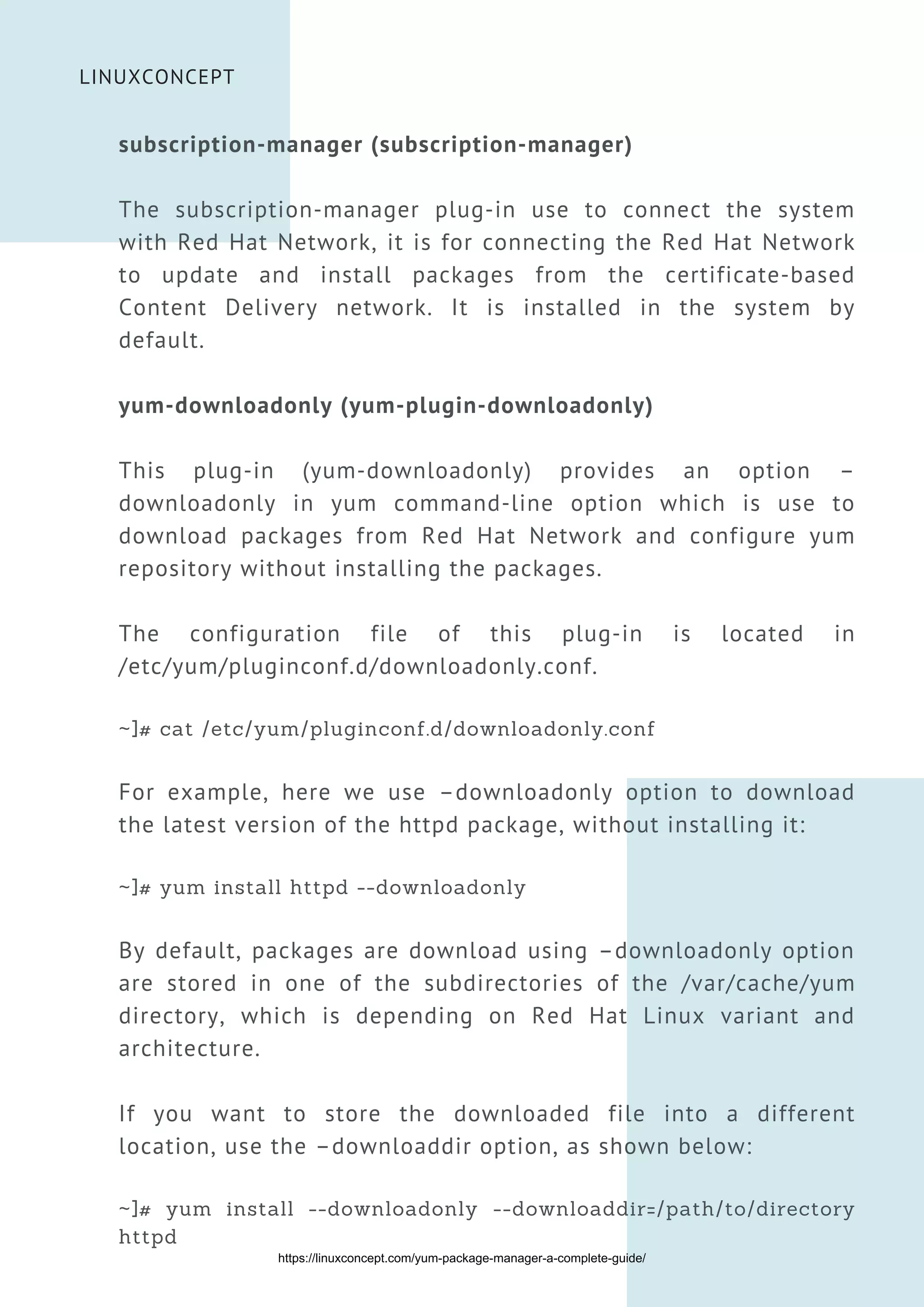 LINUXCONCEPT
subscription-manager (subscription-manager)
The subscription-manager plug-in use to connect the system
with Red Hat Network, it is for connecting the Red Hat Network
to update and install packages from the certificate-based
Content Delivery network. It is installed in the system by
default.
yum-downloadonly (yum-plugin-downloadonly)
This plug-in (yum-downloadonly) provides an option –
downloadonly in yum command-line option which is use to
download packages from Red Hat Network and configure yum
repository without installing the packages.
The configuration file of this plug-in is located in
/etc/yum/pluginconf.d/downloadonly.conf.
~]# cat /etc/yum/pluginconf.d/downloadonly.conf
For example, here we use –downloadonly option to download
the latest version of the httpd package, without installing it:
~]# yum install httpd --downloadonly
By default, packages are download using –downloadonly option
are stored in one of the subdirectories of the /var/cache/yum
directory, which is depending on Red Hat Linux variant and
architecture.
If you want to store the downloaded file into a different
location, use the –downloaddir option, as shown below:
~]# yum install --downloadonly --downloaddir=/path/to/directory
httpd
https://linuxconcept.com/yum-package-manager-a-complete-guide/
 