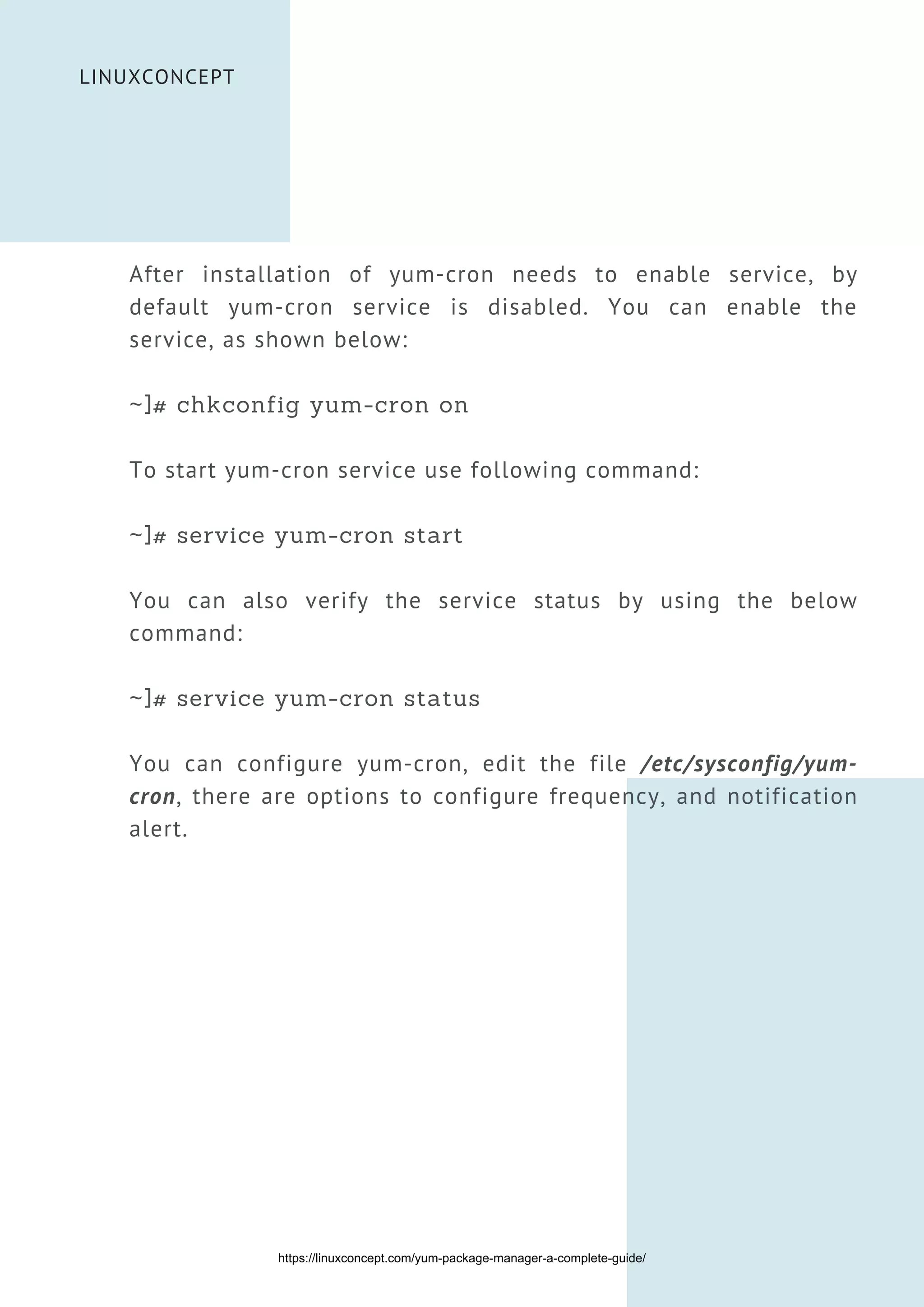 LINUXCONCEPT
After installation of yum-cron needs to enable service, by
default yum-cron service is disabled. You can enable the
service, as shown below:
~]# chkconfig yum-cron on
To start yum-cron service use following command:
~]# service yum-cron start
You can also verify the service status by using the below
command:
~]# service yum-cron status
You can configure yum-cron, edit the file /etc/sysconfig/yum-
cron, there are options to configure frequency, and notification
alert.
https://linuxconcept.com/yum-package-manager-a-complete-guide/
 