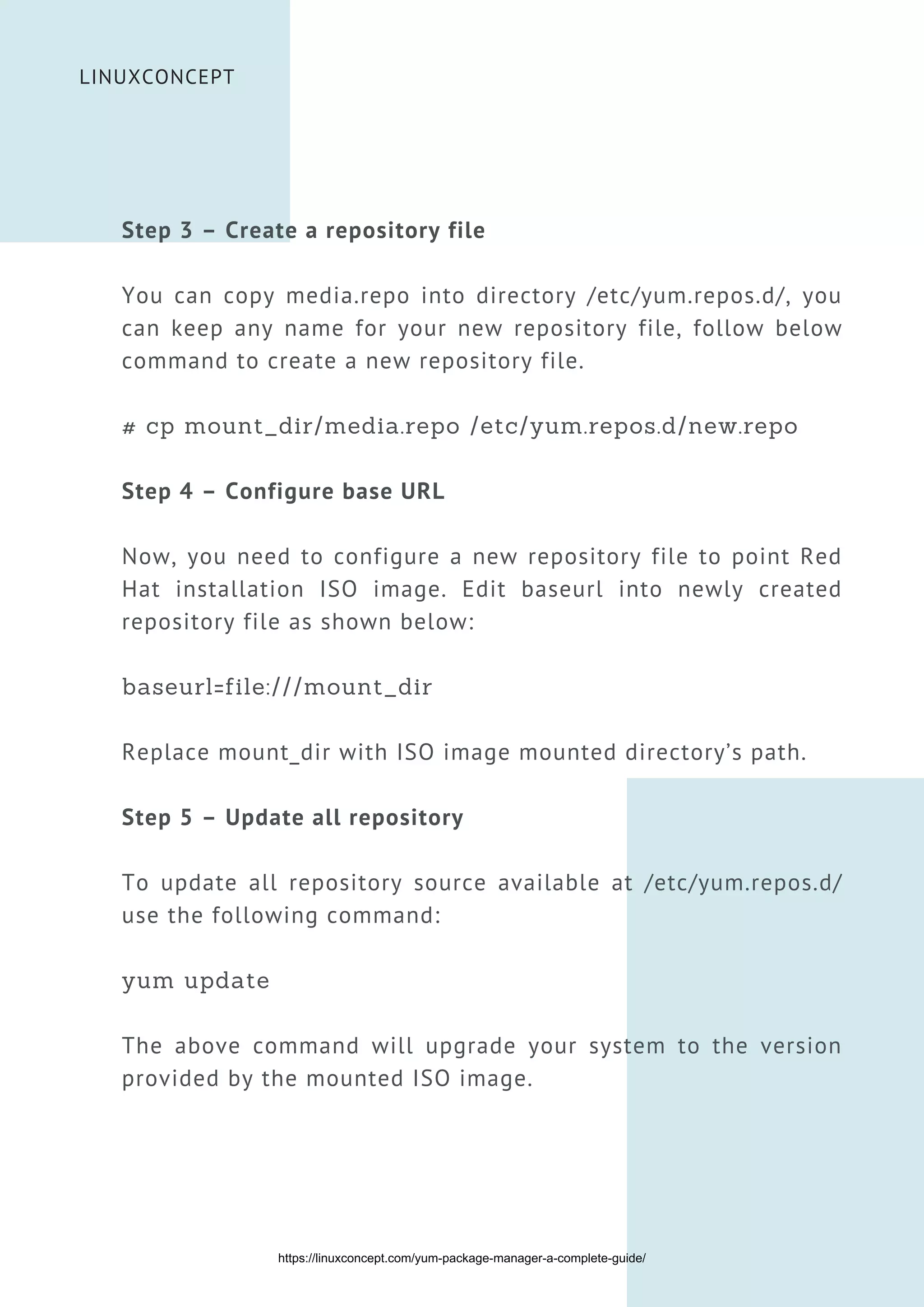 LINUXCONCEPT
Step 3 – Create a repository file
You can copy media.repo into directory /etc/yum.repos.d/, you
can keep any name for your new repository file, follow below
command to create a new repository file.
# cp mount_dir/media.repo /etc/yum.repos.d/new.repo
Step 4 – Configure base URL
Now, you need to configure a new repository file to point Red
Hat installation ISO image. Edit baseurl into newly created
repository file as shown below:
baseurl=file:///mount_dir
Replace mount_dir with ISO image mounted directory’s path.
Step 5 – Update all repository
To update all repository source available at /etc/yum.repos.d/
use the following command:
yum update
The above command will upgrade your system to the version
provided by the mounted ISO image.
https://linuxconcept.com/yum-package-manager-a-complete-guide/
 