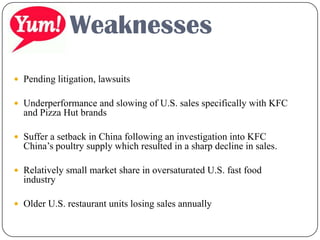  Pending litigation, lawsuits
 Underperformance and slowing of U.S. sales specifically with KFC
and Pizza Hut brands
 Suffer a setback in China following an investigation into KFC
China’s poultry supply which resulted in a sharp decline in sales.
 Relatively small market share in oversaturated U.S. fast food
industry
 Older U.S. restaurant units losing sales annually
Weaknesses
 