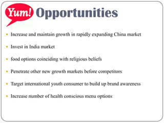  Increase and maintain growth in rapidly expanding China market
 Invest in India market
 food options coinciding with religious beliefs
 Penetrate other new growth markets before competitors
 Target international youth consumer to build up brand awareness
 Increase number of health conscious menu options
Opportunities
 