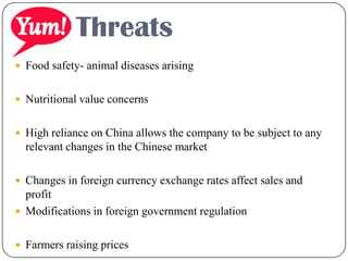  Food safety- animal diseases arising
 Nutritional value concerns
 High reliance on China allows the company to be subject to any
relevant changes in the Chinese market
 Changes in foreign currency exchange rates affect sales and
profit
 Modifications in foreign government regulation
 Farmers raising prices
Threats
 