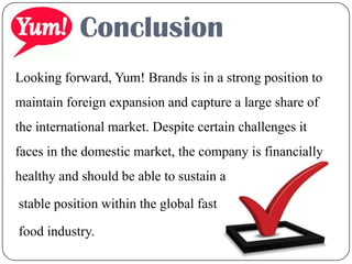 Conclusion
Looking forward, Yum! Brands is in a strong position to
maintain foreign expansion and capture a large share of
the international market. Despite certain challenges it
faces in the domestic market, the company is financially
healthy and should be able to sustain a
stable position within the global fast
food industry.
 
