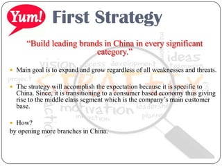 First Strategy
“Build leading brands in China in every significant
category.”
 Main goal is to expand and grow regardless of all weaknesses and threats.
 The strategy will accomplish the expectation because it is specific to
China. Since, it is transitioning to a consumer based economy thus giving
rise to the middle class segment which is the company’s main customer
base.
 How?
by opening more branches in China.
 