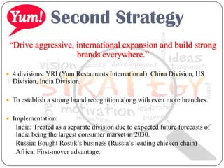 Second Strategy
“Drive aggressive, international expansion and build strong
brands everywhere.”
 4 divisions: YRI (Yum Restaurants International), China Division, US
Division, India Division.
 To establish a strong brand recognition along with even more branches.
 Implementation:
India: Treated as a separate division due to expected future forecasts of
India being the largest consumer market in 2030.
Russia: Bought Rostik’s business (Russia’s leading chicken chain)
Africa: First-mover advantage.
 