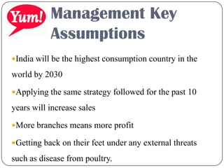 Management Key
Assumptions
India will be the highest consumption country in the
world by 2030
Applying the same strategy followed for the past 10
years will increase sales
More branches means more profit
Getting back on their feet under any external threats
such as disease from poultry.
 