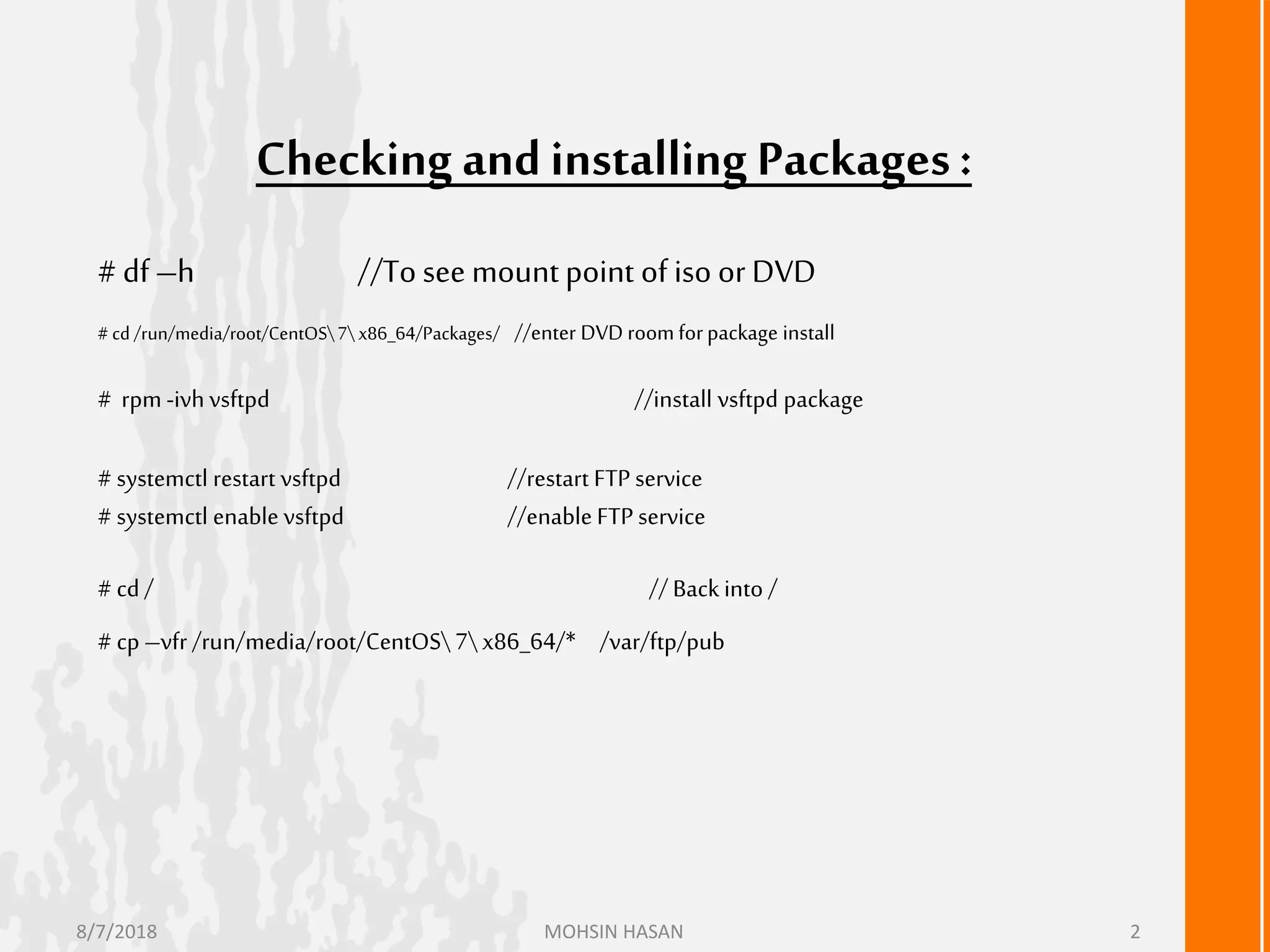 Checking andinstalling Packages:
# df –h //To see mount point of iso or DVD
#cd /run/media/root/CentOS7x86_64/Packages/ //enter DVD room forpackage install
# rpm -ivhvsftpd //install vsftpd package
# systemctl restart vsftpd //restart FTP service
# systemctl enable vsftpd //enable FTP service
# cd / // Backinto /
# cp –vfr /run/media/root/CentOS7x86_64/* /var/ftp/pub
8/7/2018 MOHSIN HASAN 2
 