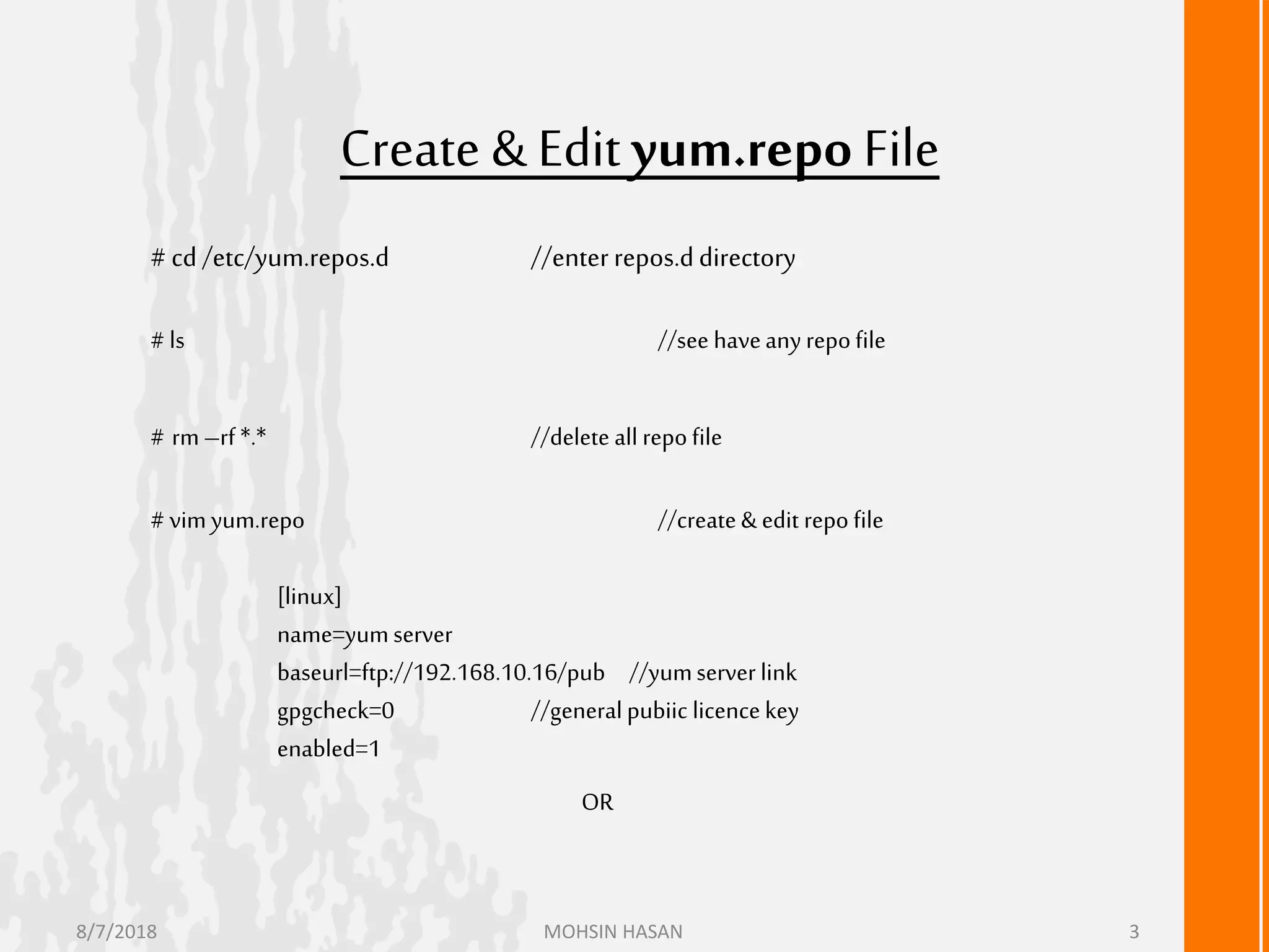 Create & Edityum.repo File
# cd /etc/yum.repos.d //enterrepos.ddirectory
# ls //see haveanyrepofile
# rm–rf *.* //delete all repofile
# vimyum.repo //create&edit repo file
[linux]
name=yumserver
baseurl=ftp://192.168.10.16/pub //yumserver link
gpgcheck=0 //generalpubiic licencekey
enabled=1
OR
8/7/2018 MOHSIN HASAN 3
 