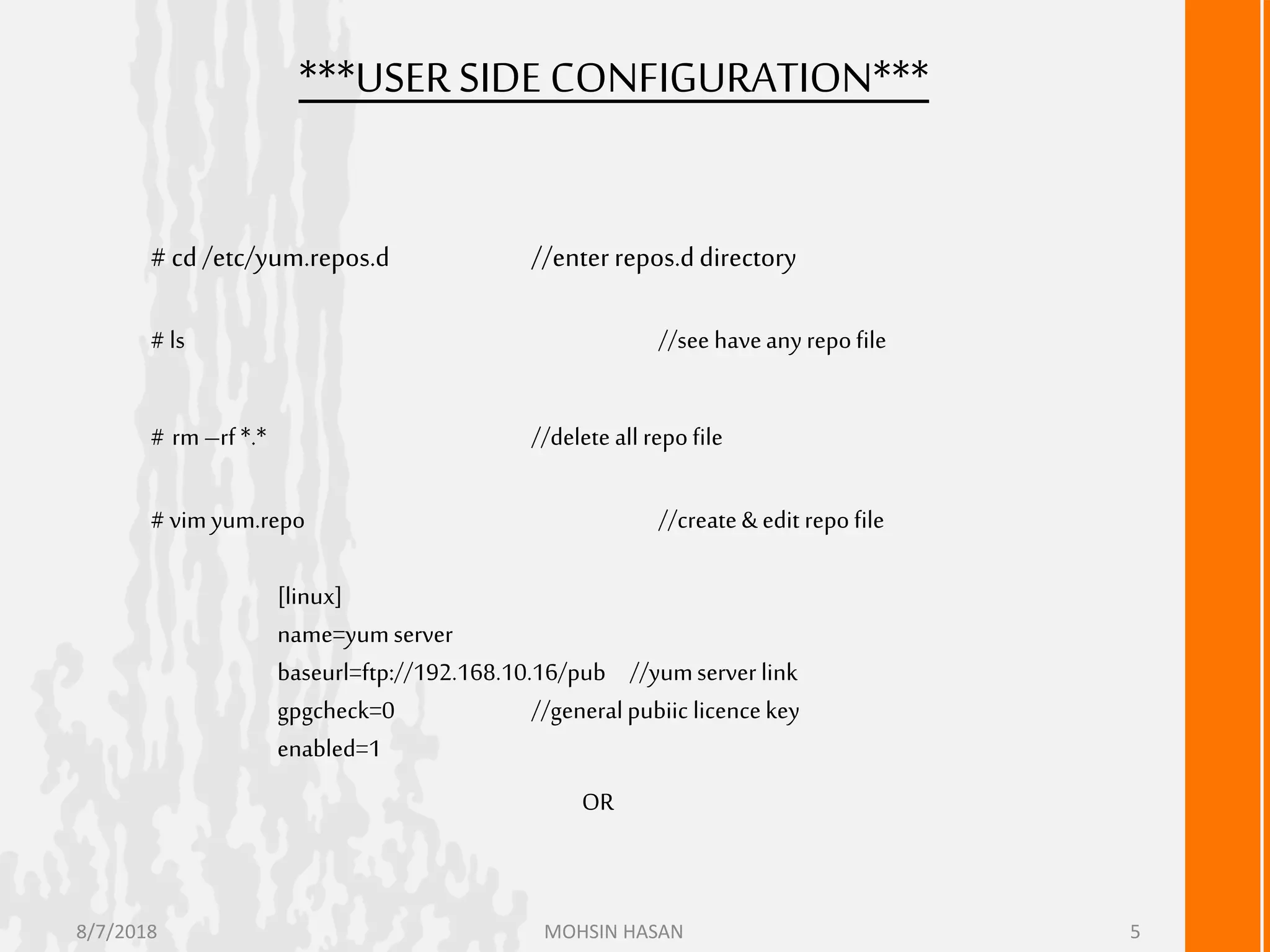 ***USERSIDE CONFIGURATION***
# cd /etc/yum.repos.d //enterrepos.ddirectory
# ls //see haveanyrepofile
# rm–rf *.* //delete all repofile
# vimyum.repo //create&edit repo file
[linux]
name=yumserver
baseurl=ftp://192.168.10.16/pub //yumserver link
gpgcheck=0 //generalpubiic licencekey
enabled=1
OR
8/7/2018 MOHSIN HASAN 5
 