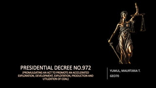 PRESIDENTIAL DECREE NO.972
(PROMULGATING AN ACT TO PROMOTE AN ACCELERATED
EXPLORATION, DEVELOPMENT, EXPLOITATION, PRODUCTION AND
UTILIZATION OF COAL)
YUMUL, MAURTJIXIA T.
GEO70
 