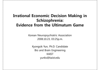 Irrational Economic Decision Making in
             Schizophrenia:
  Evidence from the Ultimatum Game

       Korean Neuropsychiatric Association
              2008.10.23, 03:25p.m.

          Kyongsik Yun, Ph.D. Candidate
            Bio and Brain Engineering
                      KAIST
                 yunks@kaist.edu
 