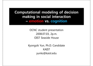 Computational modeling of decision
   making in social interaction
    – emotion vs. cognition

        OCNC student presentation
              t d t        t ti
           2008.07.03, 2p.m.
          OIST Seaside House

       Kyongsik Yun, Ph.D. Candidate
                  KAIST
             yunks@kaist.edu
 