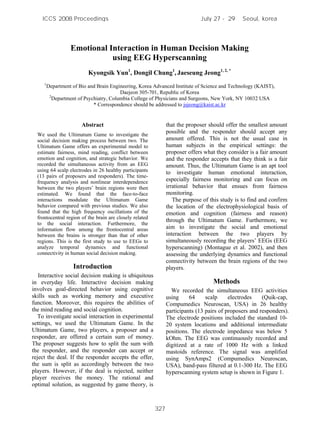 ICCS 2008 Proceedings

July 27 - 29 ㆍSeoul, korea

Emotional Interaction in Human Decision Making
using EEG Hyperscanning
Kyongsik Yun1, Dongil Chung1, Jaeseung Jeong1, 2, *
1

Department of Bio and Brain Engineering, Korea Advanced Institute of Science and Technology (KAIST),
Daejeon 305-701, Republic of Korea
2
Department of Psychiatry, Columbia College of Physicians and Surgeons, New York, NY 10032 USA
* Correspondence should be addressed to jsjeong@kaist.ac.kr

that the proposer should offer the smallest amount
possible and the responder should accept any
amount offered. This is not the usual case in
human subjects in the empirical settings: the
proposer offers what they consider is a fair amount
and the responder accepts that they think is a fair
amount. Thus, the Ultimatum Game is an apt tool
to investigate human emotional interaction,
especially fairness monitoring and can focus on
irrational behavior that ensues from fairness
monitoring.
The purpose of this study is to find and confirm
the location of the electrophysiological basis of
emotion and cognition (fairness and reason)
through the Ultimatum Game. Furthermore, we
aim to investigate the social and emotional
interaction between the two players by
simultaneously recording the players’ EEGs (EEG
hyperscanning) (Montague et al. 2002), and then
assessing the underlying dynamics and functional
connectivity between the brain regions of the two
players.

Abstract
We used the Ultimatum Game to investigate the
social decision making process between two. The
Ultimatum Game offers an experimental model to
estimate fairness, mind reading, conflict between
emotion and cognition, and strategic behavior. We
recorded the simultaneous activity from an EEG
using 64 scalp electrodes in 26 healthy participants
(13 pairs of proposers and responders). The timefrequency analysis and nonlinear interdependence
between the two players’ brain regions were then
estimated. We found that the face-to-face
interactions modulate the Ultimatum Game
behavior compared with previous studies. We also
found that the high frequency oscillations of the
frontocentral region of the brain are closely related
to the social interaction. Furthermore, the
information flow among the frontocentral areas
between the brains is stronger than that of other
regions. This is the first study to use to EEGs to
analyze temporal dynamics and functional
connectivity in human social decision making.

Introduction
Interactive social decision making is ubiquitous
in everyday life. Interactive decision making
involves goal-directed behavior using cognitive
skills such as working memory and executive
function. Moreover, this requires the abilities of
the mind reading and social cognition.
To investigate social interaction in experimental
settings, we used the Ultimatum Game. In the
Ultimatum Game, two players, a proposer and a
responder, are offered a certain sum of money.
The proposer suggests how to split the sum with
the responder, and the responder can accept or
reject the deal. If the responder accepts the offer,
the sum is split as accordingly between the two
players. However, if the deal is rejected, neither
player receives the money. The rational and
optimal solution, as suggested by game theory, is

Methods
We recorded the simultaneous EEG activities
using
64
scalp
electrodes
(Quik-cap,
Compumedics Neuroscan, USA) in 26 healthy
participants (13 pairs of proposers and responders).
The electrode positions included the standard 1020 system locations and additional intermediate
positions. The electrode impedance was below 5
kOhm. The EEG was continuously recorded and
digitized at a rate of 1000 Hz with a linked
mastoids reference. The signal was amplified
using SynAmps2 (Compumedics Neuroscan,
USA), band-pass filtered at 0.1-300 Hz. The EEG
hyperscanning system setup is shown in Figure 1.

327

 