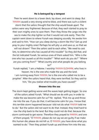 He is betrayed by a tempest
Then he went down to a lower deck, lay down, and went to sleep. But
YHVVH caused a very strong wind to blow, and there was such a violent
storm that the sailors thought that the ship would break apart. The
sailors were very frightened. Because of that, they each started to pray to
their own mighty ones to save them. Then they threw the cargo into the
sea to make the ship lighter so that it would not sink easily. Then the
captain went down to where Yunah was sleeping soundly. He awoke him
and said to him, “How can you sleep during a storm like this? Get up and
pray to your mighty ones! Perhaps he will pity us and save us, so that we
will not drown!” Then the sailors said to each other, “We need to cast
lots, to determine who has caused all this trouble!” So they did that, and
the lot indicated Yunah. So various ones of them asked him, “Who is the
one who has caused us all this trouble?” “What work do you do?” “Where
are you coming from?” “What country and what people do you belong
to?”
Yunah replied, “I am a Hebrew. I worship YHVVH ELOHIYM, who lives in
heaven. He is the one who made the sea and the land.
I am running away from YHVVH, he is the one who called me to be a
prophet.” After the sailors heard that, they were terrified. So they said to
him, “Do you realize what trouble you have caused?”
thrown into the sea
The storm kept getting worse and the waves kept getting bigger. So one
of the sailors asked Yunah, “What should we do with you in order to
make the sea become calm for us?”He replied, “Pick me up and throw
me into the sea. If you do that, it will become calm for you. I know that
this terrible storm happened because I did not do what YHVVH told me
to do.” But the sailors did not want to do that. Instead, they tried hard to
row the ship back to the land. But they could not do that, because the
storm continued to get worse. Therefore they prayed to YHVVH, and one
of them prayed, “O YHVVH, please do not say we are guilty if we make
this human die; please do not kill us. O YHVVH, you have done what you
wanted to do.” Then they picked Yunah up and threw him into the sea.
 