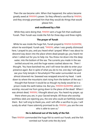 Then the sea became calm. When that happened, the sailors became
greatly awed at YHVVH’s power. So they offered a sacrifice to YHVVH,
and they strongly promised him that they would do things that would
please him.
and swallowed by a fish
While they were doing that, YHVVH sent a huge fish that swallowed
Yunah. Then Yunah was inside the fish for three days and three nights.
The prayer of Yunah
While he was inside the huge fish, Yunah prayed to YHVVH ELOHIYM,
whom he worshiped. Yunah said, “YHVVH, when I was greatly distressed
here, I prayed to you, and you heard what I prayed. When I was about to
descend way down into the place where dead people go, you heard me
when I called out for you to help me. You threw me down into the deep
water, into the bottom of the sea. The currents you made in the sea
swirled around me, and the huge waves crashed above me. Then I
thought, ‘You have banished me, and I will never be able to enter your
presence again. But in spite of what you do to me, one day I will again
see your holy temple in Yerushaliyim!’The water surrounded me and
almost drowned me. Seaweed was wrapped around my head. I sank
down to where the mountains start rising from the bottom of the sea. I
thought that forever it would be as though my body would be in a
prison inside the earth below me. But you, YHVVH ELOHIYM, whom I
worship, rescued me from going down to the place of the dead! When I
was almost dead, YHVVH, I thought about you. You heard my prayer, up
there where you are, in your Sacred temple. All those who worship
worthless idols are rejecting you, the one who could act faithfully toward
them. But I will sing to thank you, and I will offer a sacrifice to you. I will
surely do what I have solemnly promised to do. YHVVH, you are the one
who is able to save us.”
He is delivered out of the belly of the fish
Then YHVVH commanded the huge fish to vomit out Yunah, and the fish
vomited out Yunah onto the dry land.
 