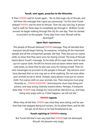 Yunah, sent again, preaches to the Ninevites
1 Then YHVVH said to Yunah again, “Go to that huge city of Ninuah, and
tell them the message that I gave you previously.” So this time Yunah
obeyed YHVVH, and he went to Ninuah. That city was very big. A person
had to walk for three days to completely go through it. 4 When Yunah
arrived, he began walking through the city for one day. Then he started
to proclaim to the people, “Forty days from now, Ninuah will be
destroyed!”
Upon their repentance
The people of Ninuah believed YHVVH message. They all decided that
everyone should begin fasting. So everyone, including all the important
people and all the unimportant people, did that. They also put on coarse
cloth, to show that they were sorry for having sinned. The king of Ninuah
heard about Yunah’s message. So he took off his royal robes, and he also
put on coarse cloth. He left his throne and sat down where there were
cold ashes, to show that he also was sorry for having sinned. Then he
sent messengers to proclaim to the people in Ninuah: “My advisors and I
have decreed that no one may eat or drink anything. Do not even allow
your animals to eat or drink. Instead, every person must put on coarse
cloth. Put coarse cloth on your animals, too. Then everyone must pray
fervently to „ YHVVH ELOHIYM.“ And everyone must stop doing evil
actions, and stop acting violently toward others. Perhaps, if everyone
does that, YHVVH may change his mind and be merciful to us, and stop
being very angry with us. If that happens, we will not die.”
YHVVH repents
When they all did that, YHVVH saw what they were doing, and he saw
that they had stopped doing evil actions. So he pitied them, and he did
not get rid of them as he had threatened to do.
Yunah repining at YHVVH's mercy
But Yunah felt that it was very bad that YHVVH had not destroyed
Ninuah. He became very angry.
 