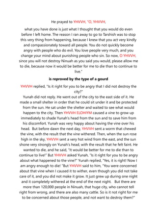 He prayed to YHVVH, “O, YHVVH,
what you have done is just what I thought that you would do even
before I left home. The reason I ran away to go to Tarshish was to stop
this very thing from happening, because I knew that you act very kindly
and compassionately toward all people. You do not quickly become
angry with people who do evil. You love people very much, and you
change your mind about punishing people who sin. So now, O YHVVH,
since you will not destroy Ninuah as you said you would, please allow me
to die, because now it would be better for me to die than to continue to
live.”
is reproved by the type of a gourd
YHVVH replied, “Is it right for you to be angry that I did not destroy the
city?”
Yunah did not reply. He went out of the city to the east side of it. He
made a small shelter in order that he could sit under it and be protected
from the sun. He sat under the shelter and waited to see what would
happen to the city. Then YHVVH ELOHIYM caused a vine to grow up
immediately to shade Yunah’s head from the sun and to save him from
his discomfort. Yunah was very happy about having the vine over his
head. But before dawn the next day, YHVVH sent a worm that chewed
the vine, with the result that the vine withered. Then, when the sun rose
high in the sky, YHVVH sent a very hot wind from the east, and the sun
shone very strongly on Yunah’s head, with the result that he felt faint. He
wanted to die, and he said, “It would be better for me to die than to
continue to live!” But YHVVH asked Yunah, “Is it right for you to be angry
about what happened to the vine?” Yunah replied, “Yes, it is right! Now I
am angry enough to die! ”But YHVVH said to him, “You were concerned
about that vine when I caused it to wither, even though you did not take
care of it, and you did not make it grow. It just grew up during one night
and it completely withered at the end of the next night. But there are
more than 120,000 people in Ninuah, that huge city, who cannot tell
right from wrong, and there are also many cattle. So is it not right for me
to be concerned about those people, and not want to destroy them?”
 