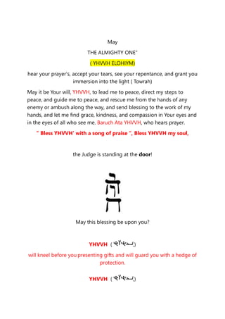 May
THE ALMIGHTY ONE”
( YHVVH ELOHIYM)
hear your prayer’s, accept your tears, see your repentance, and grant you
immersion into the light ( Towrah)
May it be Your will, YHVVH, to lead me to peace, direct my steps to
peace, and guide me to peace, and rescue me from the hands of any
enemy or ambush along the way, and send blessing to the work of my
hands, and let me find grace, kindness, and compassion in Your eyes and
in the eyes of all who see me. Baruch Ata YHVVH, who hears prayer.
” Bless YHVVH’ with a song of praise “, Bless YHVVH my soul,
the Judge is standing at the door!
May this blessing be upon you?
YHVVH ( ,)
will kneel before you presenting gifts and will guard you with a hedge of
protection.
YHVVH ( ,)
 