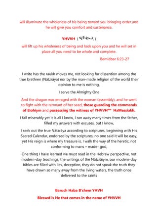 will illuminate the wholeness of his being toward you bringing order and
he will give you comfort and sustenance.
YHVVH ( , )
will lift up his wholeness of being and look upon you and he will set in
place all you need to be whole and complete.
Bemidbar 6:23-27
I write has the raukh moves me, not looking for dissention among the
true brethren (Nätzräya) nor by the man-made religion of the world their
opinion to me is nothing,
I serve the Almighty One
And the dragon was enraged with the woman (assembly), and he went
to fight with the remnant of her seed, those guarding the commands
of Elohiym and possessing the witness of YHVVHsva
HaMessiakh.
I fail miserably yet it is all I know, I ran away many times from the father,
filled my answers with excuses, but I know,
I seek out the true Nätzräya according to scriptures, beginning with His
Sacred Calendar, endorsed by the scriptures, no one said it will be easy,
yet His reign is where my treasure is, I walk the way of the heretic, not
conforming to mans – made- god,
One thing I have learned we must read in the Hebrew perspective, not
modern-day teachings, the writings of the Nätzräiym, our modern-day
bibles are filled with lies, deception, they do not speak the truth they
have drawn so many away from the living waters, the truth once
delivered to the saints
Baruch Haba B’shem YHVH
Blessed is He that comes in the name of YHVVH
 