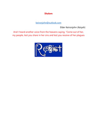 Shalom
keironjohn@outlook.com
Elder Keironjohn (Keiyah)
And I heard another voice from the heavens saying, “Come out of her,
my people, lest you share in her sins and lest you receive of her plagues
 