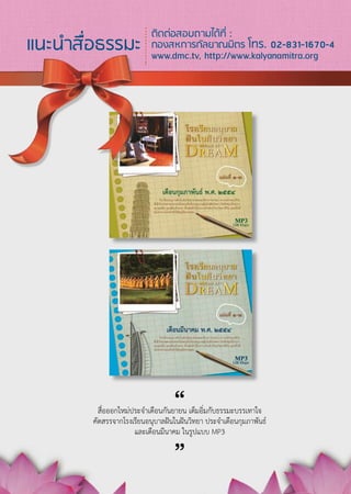 ติดต่อสอบถามได้ที่ :
แนะนำสื่อธรรมะ             กองสหการกัลยาณมิตร โทร. 02-831-1670-4
                           www.dmc.tv, http://www.kalyanamitra.org




                                  “
          สื่อออกใหม่ประจำเดือนกันยายน เต็มอิ่มกับธรรมะบรรเทาใจ
        คัดสรรจากโรงเรียนอนุบาลฝันในฝันวิทยา ประจำเดือนกุมภาพันธ์
                               “
                      และเดือนมีนาคม ในรูปแบบ MP3




                                   1
 