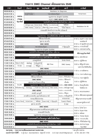√“¬°“√ DMC Channel ‡¥◊Õπ‡¡…“¬π 2549
    ‡«≈“              ®—π∑√å           Õ—ß§“√             æÿ∏       æƒÀ— ∫¥’           »ÿ°√å                 ‡ “√å                         Õ“∑‘µ¬å
00.00-00.30   π.                                                                           Meditation for Beginners
                                      *À≈«ßæàÕµÕ∫ªí≠À“                                                                                   *À√√…“™“¥°
00.30-01.00   π.                       (English Subtitle)                              *À≈«ßæàÕµÕ∫ªí≠À“
01.00-01.30   π. ∑∫∑«π                                                                  °Æ·Ààß°√√¡ (English Subtitle)
01.30-01.45   π.      ß“π∫ÿ≠                                                              √ÿª¢à“« DMC NEWS √Õ∫«—π
01.45-04.00   π.    «—πÕ“∑‘µ¬å                                                *‡∑ª∫—π∑÷°‚√ß‡√’¬πÕπÿ∫“≈Ωíπ„πΩíπ«‘∑¬“ (‡¡◊ËÕ«“π)
04.00-04.30   π.                       *‡¥‘π‰ª Ÿà§«“¡ ÿ¢ *Smile World *™’«µ„π *Õπ“∂∫‘≥±‘°‡»√…∞’
                                                                                  ‘                             *æ≈—ß¡¥
                                      *DMC Variety *‰ª«—¥ ‰ª«“  —ß “√«—Ø (English Subtitle)
                                                                                                                                      Meditation for All
04.30-05.00   π.                                                                                             *„®„  „® ∫“¬
05.00-06.00   π.                                                           «¥¡πµå∑”«—µ√‡™â“/Õ“√“∏π“»’≈ 5/π—Ëß ¡“∏‘
06.00-06.30   π.                                                                       ∏√√¡–‡æ◊ËÕª√–™“™π
06.30-07.00   π.                                                  *°Æ·Ààß°√√¡ : ¬âÕπÕ¥’µΩíπ„πΩíπ (English Subtitle)
07.00-07.45   π.                                                      «‘∏’Ωñ° ¡“∏‘‡∫◊ÈÕßµâπ                                       07.00 π.  √ÿª¢à“« DMC NEWS
07.45-07.55   π.                                                        * ÿ¢°“¬  ∫“¬„®                                                      √Õ∫ —ª¥“Àå
07.55-08.00   π.                                                         DMC NEWS                                                 07.30 π. ¢à“«»Ÿπ¬åµà“ßª√–‡∑»
08.00-08.30   π. À≈«ßæàÕµÕ∫ªí≠À“
                  (English Subtitle)                          À≈«ßæàÕµÕ∫ªí≠À“                                 °“√åµŸπ∫ÿ≠‚µ        08.00 π. °«à“®–∂÷ß«—ππ’È
08.30-09.00   π.                                            *°Æ·Ààß°√√¡ (English Subtitle)                                        08.30 π. ∫∑ «¥ √√‡ √‘≠
09.00-10.00   π.                                 ‡∑ª∫—π∑÷°‚√ß‡√’¬πÕπÿ∫“≈Ωíπ„πΩíπ«‘∑¬“ (‡¡◊ËÕ«“π)
                                                                                                                                       æ‘∏’ß“π∫ÿ≠«—πÕ“∑‘µ¬å
10.00-10.05   π.                                                         DMC NEWS
10.05-11.00   π.                                 ‡∑ª∫—π∑÷°‚√ß‡√’¬πÕπÿ∫“≈Ωíπ„πΩíπ«‘∑¬“ (‡¡◊ËÕ«“π)                                  09.00 π. ∑»™“µ‘™“¥°
11.00-11.30   π.                                        ‡ª√µ¿Ÿ¡‘/¬—°…å                                        Smile World         09.30 π. ªØ‘∫—µ‘∏√√¡
11.30-11.45   π. Relax & Alert *‡¥‘π‰ª Ÿà *∑”¥’ÀπŸ°Á∑”‰¥â
                                                                                      IBS Time               DMC Variety          10.30 π. æ‘∏’∫Ÿ™“¢â“«æ√–
11.45-12.00   π. *D star                  §«“¡ ÿ¢             *∑’π¿∏√
                                                                 Ë ’Ë Ÿ
                                                                                                                                         (‡©æ“–«—πÕ“∑‘µ¬åµâπ‡¥◊Õπ)
12.00-12.05   π.                                                         DMC NEWS
12.05-12.35   π.                                                   ¡ß§≈™’«‘µ 38 ª√–°“√                                            11.00 π. ∂«“¬ —ß¶∑“π
12.35-13.05   π.                                   *°Æ·Ààß°√√¡ : «‘∫“°°√√¡∑’Ë∑”„Àâ‡ªìπ‚√§ ¡Õß                                     11.15 π. √“¬°“√‡ âπ∑“ß∫ÿ≠
13.05-14.00   π.                                    «‘∏’Ωñ° ¡“∏‘‡∫◊ÈÕßµâπ                               13.05 π. ™’«‘µ„π —ß “√«—Ø
                                                                                                                                  12.15 π. √“¬°“√ ŸâµÕ‰ª
                                                                                                                                                       à
14.00-14.05   π.                                        DMC NEWS                                        14.05 π. «‘∏’Ωñ° ¡“∏‘
14.05-14.55   π.                                ÿ¥¬Õ¥¿“…“°—∫¡À“‡ª√’¬≠                                             ‡∫◊Õßµâπ
                                                                                                                     È            13.30 π. ªØ‘∫—µ‘∏√√¡
14.55-15.25   π. ¬âÕπÕ¥’µ                         *°Æ·Ààß°√√¡ : Õ“π‘ ß å°“√À≈àÕæ√–                      14.30 π. DMC NEWS 14.30 π. √—∫¢Õß∑’Ë√–≈÷°/
15.25-15.55   π. ™’«‘µ„π —ß “√«—Ø ∑∫∑«π∫ÿ≠ *‰ª«—¥ ‰ª«“ „®„  „® ∫“¬ *DMC Variety 14.35 π. ‡¥‘π‰ª Ÿà§«“¡ ÿ¢                                   √—∫øíß‚Õ«“∑
15.55-16.00   π.                                        DMC NEWS                                        15.05 π. ‡®“–ª√–‡¥Áπ
                                                                                                                                  15.45 π. æ√–∏√√¡‡∑»π“
16.00-16.15   π.                                       ‡∑‡À≈â“-‡º“∫ÿÀ√’Ë                                16.05 π. ∑’π¿∏√
                                                                                                                   Ë ’Ë Ÿ
16.15-16.30   π.                      “√§¥’°√–®°À°¥â“π ™ÿ¥ ¬‘Ëß¥â«¬æ√–∫“√¡’                             16.20 π. ∑”¥’ÀπŸ°Á∑”‰¥â 17.00 π. æ‘∏’ «¥æ√–æÿ∑∏¡πµå
16.30-17.00   π.                                   *∏√√¡–‡æ◊ËÕª√–™“™π                                         À√√…“™“¥°             æ‘∏’∫Ÿ™“¡À“∏√√¡°“¬‡®¥’¬å
17.00-17.30   π. *Yuwaûs Planet *À√√…“™“¥° *æ≈—ß¡¥ *Super Kids *°“√åµŸπ∫ÿ≠‚µ                                Yuwaûs Planet
                                                                                                                                      ·≈–¡À“ªŸ™π’¬“®“√¬å
17.30-17.45   π.                                      ÿ¢°“¬  ∫“¬„®                                               D star
17.45-17.50   π.                                                        DMC NEWS                                                  19.00 π. ‰ª«—¥ ‰ª«“
17.50-18.20   π.                                  æ‘∏∫Ÿ™“¡À“∏√√¡°“¬‡®¥’¬å·≈–¡À“ªŸ™π’¬“®“√¬å
                                                     ’                                                                            19.30 π. Super Kids
18.20-18.40   π.                                                      «¥¡πµå∑”«—µ√‡¬Áπ                                            20.00 π. æ≈—ß¡¥
18.40-19.00   π.                                           °Æ·Ààß°√√¡ (Chinese Subtitle)                                          20.30 π. *Smile World
19.00-22.00   π.                         ∂à“¬∑Õ¥ ¥‚√ß‡√’¬πÕπÿ∫“≈Ωíπ„πΩíπ«‘∑¬“                                                  21.00 π. *‡®“–ª√–‡¥Áπ
22.00-22.05   π.                                             DMC NEWS                                                          22.00 π. *™’«‘µ„π —ß “√«—Ø
22.05-23.30   π.                        ‡∑ª∫—π∑÷°‡√◊ËÕß‡¥àπ‚√ß‡√’¬πÕπÿ∫“≈Ωíπ„πΩíπ«‘∑¬“ («—ππ’È)                                23.00 π. ∑∫∑«πß“π∫ÿ≠
23.30-00.00   π.                                        Dhamma Music Video                                                               «—πÕ“∑‘µ¬å
  À¡“¬‡Àµÿ : √“¬°“√Õ“®‡ª≈’Ë¬π·ª≈ßµ“¡§«“¡‡À¡“– ¡                                                                             * À¡“¬∂÷ß ∑∫∑«π
  ·π–π”√“¬°“√‰¥â∑’Ë : 1) µŸâ ª≥.2 ª≥®.§≈ÕßÀ≈«ß ª∑ÿ¡∏“π’ 12120                          2) E-mail: dmc072@gmail.com 3) ‚∑√. (02) 831-1790
 
