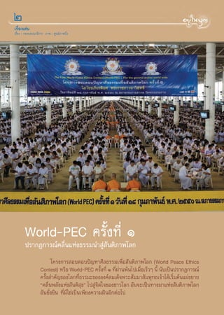 Ú
‡√◊ËÕß‡¥àπ
‡√◊ËÕß : °Õß∫√√≥“∏‘°“√ ¿“æ : »Ÿπ¬å¿“æπ‘Ëß




        World-PEC §√—Èß∑’Ë Ò
        ª√“°Ø°“√≥å§≈◊Ëπ·Ààß∏√√¡π” Ÿà —πμ‘¿“æ‚≈°
                          ‚§√ß°“√ Õ∫μÕ∫ªí≠À“»’≈∏√√¡‡æ◊ËÕ —πμ‘¿“æ‚≈° (World Peace Ethics
                   Contest) À√◊Õ World-PEC §√—ß∑’Ë Ò ∑’º“πæâπ‰ª‡¡◊Õ‡√Á«Ê π’È π—∫‡ªìπª√“°Ø°“√≥å
                                                    È     Ëà      Ë
                   §√—ß ”§—≠¢Õß‚≈°∑’∏√√¡–¢ÕßÕß§å ¡‡¥Á®æ√– —¡¡“ —¡æÿ∑∏‡®â“‰¥â‡√‘¡μâπ·ºà¢¬“¬
                      È                   Ë                                         Ë
                   ç§≈◊πæ≈—ß·Ààß —πμ‘ ¢é ‰ª Ÿ®μ„®¢Õß™“«‚≈° Õ—π®–‡ªìπ∑“ß¡“·Ààß —πμ‘¿“æ‚≈°
                        Ë                   ÿ    à‘
                   Õ—π¬—Ëß¬◊π ∑’Ë¡‘„™à‡ªìπ‡æ’¬ß§«“¡ΩíπÕ’°μàÕ‰ª
 