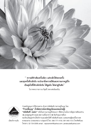 “ §«“¡¥’∑”‡æ’¬ß§√—Èß‡¥’¬« ·μà√–≈÷°‰¥âÀ≈“¬§√—Èß
                 ·≈–∑ÿ°§√—Èß∑’Ë√–≈÷°∂÷ß ®–π”¡“´÷Ëß§«“¡ªïμ‘·≈–§«“¡¿“§¿Ÿ¡‘„®
                      ‡ªìπ ÿ¢„®∑’Ë‰¥â√–≈÷°π÷°∂÷ß ‰¥âæŸ¥∂÷ß ‰¥â‡≈à“ Ÿà°—πøíß”
                            ‚Õ«“∑æ√–√“™¿“«π“«‘ ÿ∑∏‘Ï (À≈«ßæàÕ∏—¡¡™‚¬)




                    √à«¡ π—∫ πÿπ°“√„Àâ∏√√¡∑“π ¥â«¬°“√®—¥æ‘¡æå«“√ “√Õ¬Ÿà„π∫ÿ≠ ‚¥¬
                    ç√â“πª≈◊È¡∫ÿ≠é („°≈â À°√≥å‡§√¥‘μ¬Ÿ‡π’¬π¡ß§≈‡»√…∞’)
                    ç§≈—ß ‘π§â“ Õ¡μ–é Àπ÷Ëß„π§«“¡¿“§¿Ÿ¡‘„®¢Õß‡√“ ∑’Ë¡’ à«π√à«¡„π°“√¡’ ÿ¢¿“æ¥’¢Õß∑à“π
                       ·§ª´Ÿ≈®¡Ÿ°¢â“«Õ¡μ– °“·ø„¬Õ“À“√  ‘π§â“§ÿ≥¿“æÕ◊ËπÊ
                    ¢Õ‡√’¬π‡™‘≠∑ÿ°∑à“π„™â∫√‘°“√·≈– ¡—§√‰¥â∑’Ë §≈—ß ‘π§â“Õ¡μ– ¡ß§≈‡»√…∞’™ÕªªîôßÕ“‡¢μ
‡ªî¥∫√‘°“√·≈â«      μ.§≈Õß “¡ Õ.§≈ÕßÀ≈«ß ®.ª∑ÿ¡∏“π’ ‚∑√. 086-777-4150, 081-840-1512 ‚∑√»—æ∑å·≈–
                    ‚∑√ “√. 02-734-0598 email : rejoicemerit@yahoo.com, janatsuda@yahoo.com
 