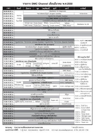 √“¬°“√ DMC Channel ‡¥◊Õπ¡’π“§¡ æ.».2550
      ‡«≈“                ®—π∑√å             Õ—ß§“√               æÿ∏         æƒÀ— ∫¥’              »ÿ°√å                   ‡ “√å                          Õ“∑‘μ¬å
00.00-00.30 π.                                                                                 Meditation for Beginners
00.30-01.00 π.                                                     *À≈«ßæàÕμÕ∫ªí≠À“ (English Subtitle)                                                    *À√√…“™“¥°
01.00-01.30 π.        ∑∫∑«π                                                                 °Æ·Ààß°√√¡ (English Subtitle)
01.30-01.50 π.        ß“π∫ÿ≠                                                           * √ÿª DMC NEWS √Õ∫«—π/ªØ‘∑‘π¢à“«
01.50-04.00 π. «—πÕ“∑‘μ¬å                                                         *‡∑ª∫—π∑÷°‚√ß‡√’¬πÕπÿ∫“≈Ωíπ„πΩíπ«‘∑¬“ (‡¡◊ËÕ«“π)
04.00-04.30 π.                        *‡¥‘π‰ª Ÿà§«“¡ ÿ¢ *Smile World *™’«‘μ„π *¡À“Õÿ∫“ ‘°“«‘ “¢“                            *æ≈—ß¡¥                   Meditation for All
04.30-05.00 π.                        *DMC Variety *‰ª«—¥ ‰ª«“  —ß “√«—Ø (English Subtitle)                             *DMC Music
05.00-05.30 π.                                                                      «¥¡πμå∑”«—μ√‡™â“/Õ“√“∏π“»’≈ 5
05.30-06.20 π.                                                                             «‘∏’Ωñ° ¡“∏‘‡∫◊ÈÕßμâπ
06.20-06.45 π.                                                                                     §”«—¥
06.45-06.50 π.                                                                            ∏√√¡–‡æ◊ËÕª√–™“™π
06.50-07.00 π.                                                                               * ÿ¢°“¬  ∫“¬„®
07.00-07.10 π.                                                     DMC NEWS/ªØ‘∑‘π¢à“«                                                           07.10 π.  √ÿª¢à“« DMC NEWS
07.10-07.40 π. *°Æ·Ààß°√√¡ : «‘∫“°°√√¡...(chinese Subtitle) *°Æ·Ààß°√√¡ : «‘∫“°°√√¡...(Spanish Subtitle)                                                    √Õ∫ —ª¥“Àå
07.40-08.00 π.                                                 ∑»™“μ‘™“¥° μÕπ  ÿ«√√≥ “¡                                                          07.30 π. ¢à“«»Ÿπ¬åμà“ßª√–‡∑»
08.00-08.30 π.                          À≈«ßæàÕμÕ∫ªí≠À“ (English Subtitle)                                             ªØ‘∫—μ‘°“√°ÿä°°‘Í° 08.00 π. *∫ÿ§§≈μâπ·∫∫
08.30-09.00 π.                                                *°Æ·Ààß°√√¡ (English Subtitle)                                                     08.30 π. °«à“®–∂÷ß«—ππ’È
09.00-10.00 π.                                   ‡∑ª∫—π∑÷°‚√ß‡√’¬πÕπÿ∫“≈Ωíπ„πΩíπ«‘∑¬“ (‡¡◊ËÕ«“π)
10.00-10.10 π.                                                     DMC NEWS/ªØ‘∑‘π¢à“«
10.10-11.00 π.                                   ‡∑ª∫—π∑÷°‚√ß‡√’¬πÕπÿ∫“≈Ωíπ„πΩíπ«‘∑¬“ (‡¡◊ËÕ«“π)                                                       æ‘∏’ß“π∫ÿ≠«—πÕ“∑‘μ¬å
11.00-11.15 π.                                                 æ‘∏’∂«“¬¿—μμ“À“√‡ªìπ —ß¶∑“π                                                        08.45 π.  √√‡ √‘≠æ√–√—μπμ√—¬
11.15-11.30 π. ∑»™“μ‘™“¥° μÕπ ¡‚À ∂∫—≥±‘μ                                                                               Smile World               09.00 π. ‡ âπ∑“ß∫ÿ≠
11.30-11.45 π. *D star                   *‡¥‘π‰ª Ÿà *§√Õ∫§√—«Õ∫Õÿàπ *§ÿ¬°—π∂Ÿ°§Õ ∏√√¡«“∑’                                                         09.30 π. ªØ‘∫—μ‘∏√√¡
11.45-12.00 π.                           §«“¡ ÿ¢               *∑’Ëπ’Ë¿Ÿ∏√                                              “√§¥’Àπâ“∫—π
                                                                                                                                                  10.30 π. æ‘∏’∫Ÿ™“¢â“«æ√–
12.00-12.10 π.                                                     DMC NEWS/ªØ‘∑‘π¢à“«                                                                  (‡©æ“–«—πÕ“∑‘μ¬åμâπ‡¥◊Õπ)
12.10-12.40 π.                                     ¡ß§≈™’«‘μ 38 ª√–°“√                                                   DMC Music                11.00 π. ∂«“¬ —ß¶∑“π
12.40-13.10 π.                 *°Æ·Ààß°√√¡ : ¬âÕπÕ¥’μΩíπ„πΩíπ (English Subtitle)                                 12.40 π. *·ºàπ¥‘π‰∑¬·ºàπ¥‘π∏√√¡
                                                                                                                                                  11.15 π. √“¬°“√‡ âπ∑“ß∫ÿ≠
13.10-14.00 π.                                        «‘∏’Ωñ° ¡“∏‘‡∫◊ÈÕßμâπ                                       13.00 π. ™’«‘μ„π —ß “√«—Ø
                                                                                                                                                  12.15 π. √“¬°“√ ŸâμàÕ‰ª
14.00-14.10 π.                                                      DMC NEWS / ªØ‘∑‘π¢à“«
                                                  ÿ¥¬Õ¥¿“…“°—∫¡À“‡ª√’¬≠                                                                           13.30 π. ªØ‘∫—μ‘∏√√¡
14.10-14.45 π.                                                                                                    14.10 π. DMC Variety
14.45-15.15 π. ¬âÕπÕ¥’μ                              *°Æ·Ààß°√√¡ : Õ“π‘ ß å°“√∫«™                                 14.40 π. *§ÿ¬°—π∂Ÿ°§Õ           14.30 π. √—∫¢Õß∑’Ë√–≈÷°/
                                                                                                                                                            √—∫øíß‚Õ«“∑
15.15-15.45 π. ™’«‘μ„π —ß “√«—Ø *∏√√¡«“∑’                    *‰ª«—¥ ‰ª«“ *DMC Music                 *  ŸâμàÕ‰ª    15.30 π. ‡¥‘π‰ª Ÿà§«“¡ ÿ¢ 15.45 π. æ√–∏√√¡‡∑»π“
15.45-16.00 π. *·ºàπ¥‘π‰∑¬·ºàπ¥‘π∏√√¡                       ‡∑‡À≈â“-‡º“∫ÿÀ√’Ë/«‘∫“°°√√¡Õ∫“¬¡ÿ¢
16.00-16.10 π.                                                      DMC NEWS / ªØ‘∑‘π¢à“«                                                         17.00 π. æ‘∏’ «¥æ√–æÿ∑∏¡πμå
16.10-16.15 π.                                                                    §”«—¥                                                           18.00 π. æ‘∏’∫Ÿ™“¡À“∏√√¡°“¬‡®¥’¬å
                                                                                                                                                            ·≈–¡À“ªŸ™π’¬“®“√¬å
16.15-16.30 π.                                       “√§¥’°√–®°À°¥â“π                                                        ∑’Ëπ’Ë¿Ÿ∏√
                                                   * ∏√√¡–‡æ◊ËÕª√–™“™π                                                                            18.35 π.  «¥¡πμå∑”«—μ√‡¬Áπ
16.30-16.45 π.
16.45-17.00 π.                ∑»™“μ‘™“¥° μÕπ ¡‚À ∂∫—≥±‘μ                                                                 À√√…“™“¥°                18.55 π. §”«—¥
                                                                                                  Super ‡≥√
17.00-17.30 π. *ªØ‘∫—μ‘°“√°ÿä°°‘Í° *À√√…“™“¥° *æ≈—ß¡¥ *¢∫«π°“√‡¥Á°¥’             vs Super Kids                              D star
17.30-17.40 π.                                                             ÿ¢°“¬  ∫“¬„®                               §√Õ∫§√—«Õ∫Õÿàπ
17.40-17.50 π.                                                   DMC NEWS / ªØ‘∑‘π¢à“«                                                             19.00 π. ‰ª«—¥ ‰ª«“
17.50-18.20 π.                                      æ‘∏’∫Ÿ™“¡À“∏√√¡°“¬‡®¥’¬å·≈–¡À“ªŸ™π’¬“®“√¬å                                                     19.30 π. ¢∫«π°“√‡¥Á°¥’
                                                                                                                                                              vs Super Kids
18.20-18.40 π.                                                           «¥¡πμå∑”«—μ√‡¬Áπ                                                          20.00 π. æ≈—ß¡¥
18.40-19.00 π.                                                °Æ·Ààß°√√¡ (Chinese Subtitle)                                                        20.30 π. *Smile World
19.00-22.00 π.                                        ∂à“¬∑Õ¥ ¥‚√ß‡√’¬πÕπÿ∫“≈Ωíπ„πΩíπ«‘∑¬“                                                         21.00 π. *‡¥‘π‰ª Ÿà§«“¡ ÿ¢
22.00-22.15 π.                                                     √ÿª DMC NEWS √Õ∫«—π                                                             21.30 π. *DMC Variety
22.15-23.30 π.                                ‡∑ª∫—π∑÷°‡√◊ËÕß‡¥àπ‚√ß‡√’¬πÕπÿ∫“≈Ωíπ„πΩíπ«‘∑¬“ («—ππ’È)                                              22.00 π. *™’«‘μ„π —ß “√«—Ø
23.30-24.00 π.                                                         ∏√√¡–‡æ◊ËÕª√–™“™π                                                           23.00 π. *Super ‡≥√

   À¡“¬‡Àμÿ : √“¬°“√Õ“®‡ª≈’Ë¬π·ª≈ßμ“¡§«“¡‡À¡“– ¡                                                                                         * À¡“¬∂÷ß ∑∫∑«π
   ·π–π”√“¬°“√‰¥â∑’Ë : 1) μŸâ ª≥.2 ª≥®.§≈ÕßÀ≈«ß ª∑ÿ¡∏“π’ 12120                                   2) E-mail: dmcclubs@gmail.com 3) ‚∑√. (02) 831-1790
 