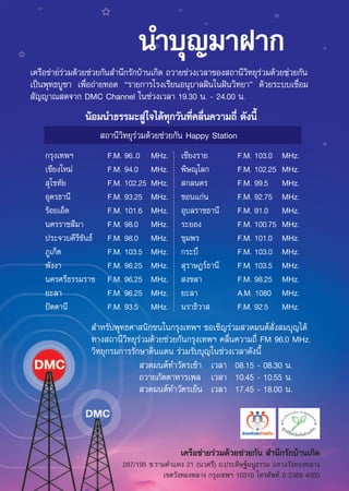 π”∫ÿ≠¡“Ω“°
‡§√◊Õ¢à“¬√à«¡¥â«¬™à«¬°—π ”π÷°√—°∫â“π‡°‘¥ ∂«“¬™à«ß‡«≈“¢Õß ∂“π’«‘∑¬ÿ√à«¡¥â«¬™à«¬°—π
‡ªìπæÿ∑∏∫Ÿ™“ ‡æ◊ËÕ∂à“¬∑Õ¥ ç√“¬°“√‚√ß‡√’¬πÕπÿ∫“≈Ωíπ„πΩíπ«‘∑¬“é ¥â«¬√–∫∫‡™◊ËÕ¡
 —≠≠“≥ ¥®“° DMC Channel „π™à«ß‡«≈“ 19.30 π. - 24.00 π.
                πâÕ¡π”∏√√¡– Ÿà„®‰¥â∑ÿ°«—π∑’Ë§≈◊Ëπ§«“¡∂’Ë ¥—ßπ’È
                      ∂“π’«‘∑¬ÿ√à«¡¥â«¬™à«¬°—π Happy Station
    °√ÿß‡∑æœ           F.M. 96..0    MHz.    ‡™’¬ß√“¬          F.M. 103.0    MHz.
    ‡™’¬ß„À¡à          F.M. 94.0     MHz.    æ‘…≥ÿ‚≈°          F.M. 102.25   MHz.
     ÿ‚¢∑—¬            F.M. 102.25   MHz.     °≈π§√            F.M. 99.5     MHz.
    Õÿ¥√∏“π’           F.M. 93.25    MHz.    ¢Õπ·°àπ           F.M. 92.75    MHz.
    √âÕ¬‡ÕÁ¥           F.M. 101.6    MHz.    Õÿ∫≈√“™∏“π’       F.M. 91.0     MHz.
    π§√√“™ ’¡“         F.M. 98.0     MHz.    √–¬Õß             F.M. 100.75   MHz.
    ª√–®«∫§’√¢—π∏å
              ’        F.M. 98.0     MHz.    ™ÿ¡æ√             F.M. 101.0    MHz.
    ¿Ÿ‡°Áμ             F.M. 103.5    MHz.    °√–∫’Ë            F.M. 103.0    MHz.
    æ—ßß“              F.M. 96.25    MHz.     ÿ√“…Æ√å∏“π’      F.M. 103.5    MHz.
    π§√»√’∏√√¡√“™      F.M. 96.25    MHz.     ß¢≈“             F.M. 98.25    MHz.
    ¬–≈“               F.M. 96.25    MHz.    ¬–≈“              A.M. 1080     MHz.
    ªíμμ“π’            F.M. 93.5     MHz.    π√“∏‘«“           F.M. 92.5     MHz.
                  ”À√—∫æÿ∑∏»“ π‘°™π„π°√ÿß‡∑æœ ¢Õ‡™‘≠√à«¡ «¥¡πμå —Ëß ¡∫ÿ≠‰¥â
                 ∑“ß ∂“π’«‘∑¬ÿ√à«¡¥â«¬™à«¬°—π°√ÿß‡∑æœ §≈◊Ëπ§«“¡∂’Ë FM 96.0 MHz.
                 «‘∑¬ÿ°√¡°“√√—°…“¥‘π·¥π √à«¡√—∫∫ÿ≠„π™à«ß‡«≈“¥—ßπ’È
                                «¥¡πμå∑”«—μ√‡™â“ ‡«≈“ 08.15 - 08.30 π.
                               ∂«“¬¿—μμ“À“√‡æ≈ ‡«≈“ 10.45 - 10.55 π.
                                «¥¡πμå∑”«—μ√‡¬Áπ ‡«≈“ 17.45 - 18.00 π.




                                             ‡§√◊Õ¢à“¬√à«¡¥â«¬™à«¬°—π  ”π÷°√—°∫â“π‡°‘¥
                           287/195 ´.√“¡§”·Àß 21 (π«»√’) ∂.ª√–¥‘…∞å¡πŸ∏√√¡ ·¢«ß«—ß∑ÕßÀ≈“ß
                                        ‡¢μ«—ß∑ÕßÀ≈“ß °√ÿß‡∑æœ 10310 ‚∑√»—æ∑å 0 2369 4000
 