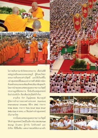 ‚Õ°“ ‡¥‘π∑“ß¡“¬—ß«—¥æ√–∏√√¡°“¬ ‡æ◊ËÕ√à«¡æ‘∏’
À≈àÕ√Ÿª‡À¡◊Õπæ√–¡ß§≈‡∑æ¡ÿπ’ ºŸâ§âπæ∫«‘™™“
∏√√¡°“¬¥â«¬∑Õß§”∫√‘ ÿ∑∏‘Ï ·≈–„Àâ‡°’¬√μ‘¢÷Èπ
°≈à“« ÿπ∑√æ®πå™π™¡·π«∑“ß°“√ √â“ß —πμ‘¿“æ‚≈°
                    ◊Ë
¥â«¬À≈—°∏√√¡–¢ÕßÕß§å ¡‡¥Á®æ√– —¡¡“ —¡æÿ∑∏‡®â“
‚¥¬°“√π”¢Õßæ√–‡¥™æ√–§ÿ≥æ√–√“™¿“«π“«‘ ∑∏‘Ï     ÿ
ª√–∏“π¡Ÿ≈π‘∏‘∏√√¡°“¬ ´÷Ëßπ—∫‡ªìπ∫∑ ÿπ∑√æ®πå
Õ—ππà“ª√–∑—∫„® ‡√’¬°‡ ’¬ßª√∫¡◊Õ¥—ß°÷°°âÕß
       μ“¡¥â«¬ °—≈œ ¿‘≠≠åæ≈Õ¬  —¡¿«§ÿªμå
ºŸâ®—¥°“√ΩÉ“¬°“√μ≈“¥μà“ßª√–‡∑» Stamford
International University æ‘∏’°√ DMC √“¬°“√
Smile World, √“¬°“√ Think Smart Work Smart
SMEs Club ∑“ß∑∑∫. ı ‰¥â·ª≈§”°≈à“« ÿπ∑√æ®πå
‡ªìπ¿“…“‰∑¬
       ®“°π—πæ√–‡¥™æ√–§ÿ≥æ√–√“™¿“«π“«‘ ∑∏‘Ï
              È                             ÿ
‰¥â°≈à“« ÿπ∑√æ®πå ‚¥¬¡’‰¡‡§‘≈ À«àÕß (Mr.Michael
Wong) π—°· ¥ß ºŸâ°”°—∫ ‚ª√¥‘«‡´Õ√å ·≈–
π—°√âÕß ∑’Ë¡’™◊ËÕ‡ ’¬ß · ¥ß¿“æ¬πμ√åŒàÕß°ß¡“·≈â«


                                                  14
 