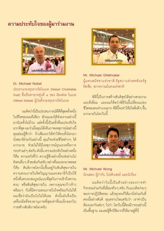 §«“¡ª√–∑—∫„®¢ÕßºŸâ¡“√à«¡ß“π




                                                               Mr. Michael Gitelmaker
  Dr. Michael Nobel                                            ºŸâ · ∑π ¡— ™ ™“·Àà ß ™“μ‘ - √— ∞  ¿“·Àà ß  Àæ— π ∏√— ∞
  ª√–∏“π°Õß∑ÿπ√“ß«—≈‚π‡∫≈ (Nobel Charitable                    √— ‡´’¬,  ¿“§«“¡¡—Ëπ§ß·Ààß™“μ‘
  Trust) ´÷Ëß‡ªìπ∑“¬“∑√ÿàπ∑’Ë Ù ¢Õß Õ—≈‡ø√¥ ‚π‡∫≈                    æ‘∏’π’È‡ªìπ°“√ √â“ß —πμ‘ ÿ¢‰¥âÕ¬à“ß «¬ß“¡
  (Alfred Nobel) ºŸâ°àÕμ—Èß°Õß∑ÿπ√“ß«—≈‚π‡∫≈                   ·≈–¥’‡¬’Ë¬¡ ·≈–º¡°Á§‘¥«à“æ‘∏’«—ππ’È‡ª≈’Ë¬π·ª≈ß
                                                               ™’«μ¢Õß§π®”π«π¡“° æ‘∏π®–∑”„Àâ‡°‘¥ ‘ß¥’Ê ¢÷π
                                                                  ‘                      ’ ’È           Ë    È
           º¡§‘¥«à“π’‡Ë ªìπª√– ∫°“√≥å∑¥∑ ¥§√—ßÀπ÷ß
                                        ’Ë ’ ’Ë ÿ È Ë          ¡“°¡“¬„π‚≈°„∫π’È
  „π™’«‘μ¢Õßº¡∑’‡¥’¬« μ—«º¡‡Õß‰¥â™à«¬ß“πÕ¬à“ßπ’È
  ¡“π—∫§√—Èß‰¡à∂â«π ·μà§√—Èßπ’È‡ªìπ§√—Èß∑’Ëº¡ª√–∑—∫„®
  ¡“°∑’ ¥ º¡«à“‡¡◊Õ§ÿ≥‰¥â‡ÀÁπ¿“æ‡Àμÿ°“√≥åÕ¬à“ßπ’È
        Ëÿ             Ë
  §ÿ≥¬àÕ¡√Ÿâ ÷°«à“ ∂â“‡æ’¬ß‡√“‰¥â∑”„Àâ§π∑—Èß‚≈°¡“
  π—Ëß ¡“∏‘√à«¡°—πÕ¬à“ßπ’È §ÿ≥°Á®–™à«¬™’«‘μμà“ßÊ ‰¥â
  ¡“°¡“¬ ™à«¬‰¡à„Àâ¡’‡Àμÿ°“√≥å√ÿπ·√ßÀ√◊Õ°“√
  °√–∑”·¬àÊ μàÕ°—π ¥—ßπ—π §«“¡ª√–∑—∫„®Õ¬à“ßÀπ÷ß
                            È                         Ë
  °Á§◊Õ §«“¡À«—ß∑’Ë«à“ §«“¡√Ÿâ ÷°Õ¬à“ßπ’È®– àßºà“π‰ª
  ¬—ß§πÕ◊πÊ ¥â«¬‡™àπ°—π§√—∫ Õ¬à“ß∑’º¡∫Õ°¡“μ≈Õ¥
           Ë                         Ë
  °Á§◊Õ  —πμ‘¿“æ‚≈°π—Èπ¢÷ÈπÕ¬Ÿà°—∫ —πμ‘ ÿ¢¿“¬„π                Mr. Michael Wong
  §«“¡ ß∫¿“¬„π®‘μ«‘≠≠“≥·≈– ¡“∏‘°Á‡ªìπ«‘∏’                      π—°· ¥ß ºŸâ°”°—∫ ‚ª√¥‘«‡´Õ√å ·≈–π—°√âÕß
  Àπ÷Ëß∑’Ë·∑∫®– ¡∫Ÿ√≥å·∫∫∑’Ë ÿ¥„π°“√‡¢â“∂÷ß§«“¡
   ß∫ À√◊Õ —πμ‘ ÿ¢¿“¬„π ‡æ√“–§ÿ≥®–°â“«√â“«                             º¡§‘ ¥ «à “ «— π π’È ‡ ªì π μ— « Õ¬à “ ß¢Õß°“√∑”
  æ√âÕ¡Ê °—∫∑’Ë¡’§«“¡ ß∫¿“¬„π„®æ√âÕ¡°—π‰¡à‰¥â                  °‘®°√√¡√à«¡°—π∑’‡Ë ¬’¬¡®√‘ßÊ §√—∫ °—∫·π«§‘¥ßà“¬Ê
                                                                                      Ë
  º¡‡™◊ËÕ«à“¡—π‡ªìπ‰ª‰¡à‰¥â‡≈¬ ¥—ßπ—Èπ¡—π®÷ß‡ªìπ               ¢Õß°“√ªØ‘∫—μ‘∏√√¡ ·≈â«∑ÿ°§π°Á‰¥â¡“π—Ëß√à«¡°—π∑’Ë
  ‡§√◊ËÕß¡◊Õ∑’Ë∑√ßÕ“πÿ¿“æ∑’Ë ÿ¥‡∑à“∑’Ëº¡π÷°ÕÕ°„π               μ√ßπ’ÈÕ¬à“ß —πμ‘ §ÿ≥∑√“∫‰À¡§√—∫«à“ ‡√“®”‡ªìπ
  °“√ √â“ß —πμ‘¿“æ‚≈°§√—∫                                      μâÕß∫Õ°°—πμàÕÊ ‰ª«à“ ‚≈°„∫π’ÈμâÕß¡’«“√–Õ¬à“ßπ’È
                                                               ‡ªìπæ◊Èπ∞“π º¡‡≈¬√Ÿâ ÷°ªïμ‘¡“°∑’Ë‰¥â¡“Õ¬Ÿà∑’Ëπ’Ë


                                                          28
 