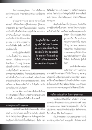 เมื่อการเผาผลาญนอยลง รางกายจึงตองการ ไม ไ ด เ ริ่ ม จากการกำหนดเบาๆ พอไปกำหนดแบบ
ออกซิเจนนอยลง การหายใจเขาหายใจออกจึงชาลง หนักๆ ไปบังคับใจจะใหหยุดนิ่งใหได รางกายจึงใช
กวาปกติ                                                                พลังงานมาก เมื่อใชพลังงานมาก รางกายก็ตองเผา
            เมื่ อ ลมหายใจช า ลง นุ ม ลง กล า มเนื้ อ จึ ง ผลาญมาก
คลายตัว ทำใหเราเกิดความรูสึกผอนคลาย รูสึกสบาย                               เมื่อเปนเชนนี้แทนที่จะรูสึกสบาย จึงเกิดเปน
กายสบายใจ มีความสุขขึ้นมาโดยอัตโนมัติ ความสงบ ความรูสึกเครียดขึ้นมาแทน เพราะตั้งใจมากเกินไปจะ
ภายในก็เกิดขึ้นพรอมกับความชุมชื่นใจ และความ คุมใจตัวเองใหได เลยเกิดสภาพเหมือนเตะฟุตบอลกับ
สวางก็เกิดขึ้นตามมา ความสวาง                                                                    ข า งฝา ยิ่ ง เตะไปแรงเท า ไร
ภายในนี้เองที่ทำใหเกิดการเห็น                                                                    ลู ก บ อ ล ก็ ส ะ ท อ น ก ลั บ ม า
ภายใน การนึ ก องค พ ระหรื อ                      ..ปจจุบันนี้ยังมีพระอรหันต                    กระแทกเราแรงเทานั้น คุณครู
ดวงแกวก็งายขึน ชัดขึน และนึกได
               ้             ้                   อยู ห รื อ ไม นั้ น เรา ไม ท ราบ             ไมใหญ (พระเดชพระคุณหลวง
ตอเนื่องนานขึ้น                                  แต อ ย า งน อ ยเมื่ อ เราได ฝ ก            พอธัมมชโย) ทานจึงเตือนพวก
            จากนั้นปฏิกิริยาเดิมนี้ก็             สมาธิ แ ล ว ประสบการณ ที่                     เราเสมอแทบทุกคืนในโรงเรียน
จะเกิ ด ซ้ ำ แล ว ซ้ ำ อี ก รอบแล ว             เกิ ด จากการฝ ก สมาธิ จ ะ                      อนุบาลฝนในฝนวิทยาวา เมื่อย
รอบเล า เมื่ อ ซ้ ำ หลายรอบเข า                 ทำให เ ราเลิ ก คลางแคลงใจ                      ก็ใหขยับ งวงก็ใหหลับ ฟุงก็ให
ก็ เ หมื อ นการไขสกรู (screw)                     ของพระสัมมาสัมพุทธเจา..                        ลืมตา
เขาไปซ้ำแลวซ้ำอีก ความสวางก็                                                                              จุดเริ่มตนเพียงแคเรา
จะเพิ่มขึ้นทับทวี จากตอนแรก                                                                       ไม ไ ด ท ำตามคำของครู บ า
อาจจะสวางแคแสงเทียน ก็กลายเปนสวางเทาดวงดาว อาจารยที่ทานพร่ำสอนวาใหนึกนิมิตเบาๆ สบายๆ
แล ว เพิ่ ม ขึ้ น เป น สว า งเท า ดวงจั น ทร สว า งเท า ดวง เพียงเทานี้ แตมีผลกระทบตอตัวเรามากทีเดียว เพราะ
อาทิตยยามเชาบาง เทาดวงอาทิตยตอนสายบาง สวาง ทำใหการฝกสมาธิของเราไมกาวหนาเทาที่ควร จนอาจ
เหมือนพระอาทิตยตอนเที่ยงวันบาง ในที่สุดก็สวางกวา ถึงขั้นหมดกำลังใจในการนั่งสมาธิไปเลย และทำใหเรา
ตะวันเที่ยงมาเรียงเต็มทองฟา                                           หลุดออกจากวงจรการบรรลุธรรมไปไดอยางไมนาเชื่อ
            เพราะอาศัยความสวางอยางยิ่งในระดับนี้เอง
การเห็ น สรรพสิ่ ง ทั้ ง หลายตรงตามความเป น จริ ง                         การฝกสมาธิแบบอื่นๆ ในพระพุทธศาสนา
จึงเกิดขึ้น การตรัสรูธรรมก็เกิดขึ้นมาดวยวงจรนี้                               หากฝกสมาธิดวยวิธีอื่นๆ เปนตนวา กำหนด
                                                                        ลมหายใจเขาลมหายใจออกแบบอานาปานสติ แบบ
สาเหตุของการไมบรรลุธรรม                                                ยุบหนอพองหนอ วงจรการบรรลุธรรมนี้ก็จะเกิดขึ้น
            บางทานที่นั่งสมาธิแลวเกิดอาการตึง เครียด เชนเดียวกัน เพราะไมวาจะฝกดวยวิธใด สิงทีเ่ หมือนกัน
                                                                                                                ี ่
มึนศีรษะ ก็ใหรูตัวเองวา เราตั้งใจมากเกินไป หรือไมก็ ในการฝกสมาธิคือ ตองกำหนดเบาๆ
จองนิมิตโดยใชความรูสึกของการเห็นดวยลูกนัยนตา                               ก อ นที่ ห ลวงพ อ จะมาเจอคุ ณ ยายอาจารย
พอเปนอยางนี้ก็ทำผิดวิธีตั้งแตเริ่มตนแลว นั่นคือ เรา มหารัตนอุบาสิกาจันทร ขนนกยูงนั้น ก็ไปเจออาจารย


                                                                 61
 