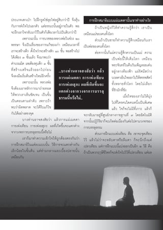 ประเภทเสกเปา ไปฝกรูดโซลุยไฟอยูสิบกวาป จึงคุน              การฝกสมาธิแบบแผเมตตานั้นเขาทำอยางไร
กับการสงใจไปนอกตัว แตธรรมะนั้นอยูภายในตัว พอ                     ถ า เป น หญิ ง ก็ ใ ห ท ำความรู สึ ก ว า เราเป น
จะฝกเอาใจกลับมาไวในตัวก็เสียเวลาไปเปนสิบกวาป เหมือนแมของคนทั้งโลก
             เพราะฉะนั้น การบวชของหลวงพอในชวง ๒๐                  สวนถาเปนชายก็ทำความรูสึกเหมือนกับเรา
พรรษา จึงเปนเรื่องของการแกของเกา เหมือนเวลาที่ เปนพอของคนทั้งโลก
เราจะสรางตึก ตั้งใจวาจะสรางสัก ๑๐ ชั้น พอสรางไป                 ตอจากนั้นก็แผความรูสึกความเปนแม ความ
ไดเพียง ๓ ชั้นแลว จึงมาพบวา                                                       เป น พ อ นี้ ใ ห เ ต็ ม โลก เหมื อ น
คำนวณผิด เลยตองทุบตึก ๓ ชัน        ้                                                พระจันทรในคืนวันเพ็ญลอยเดน
ที่ ส ร า งเสร็ จ แล ว ออกไปก อ น ..บางท า นอาจสงสั ย ว า แล ว อยูกลางทองฟา แผรัศมีสวาง
จึงลงมือเริ่มตนสรางใหมอีกครั้ง        การแผ เ มตตา การเพ ง เที ย น นวลตาเย็นใจออกไปใหสรรพสัตว
             เพราะฉะนั้น หลวงพอ การเพงอสุภะ ผลที่เกิดขึ้นจะ ทั้ ง หลายทั่ ว โลก โดยไม เ ลื อ ก
จึงตองเอาหลักการมาถายทอด
                                         แตกต า งจากวงจรการบรรลุ ที่รักมักที่ชัง
ใหพวกเราเห็นชัดเจน เปนขั้น
เปนตอนตามลำดับ เพราะถา                 ธรรมนี้หรือไม..                                        เมื่อใจของเราไมไดมุง
                                                                                     ไปที่ใครคนใดคนหนึ่งเปนพิเศษ
พบวาผิดพลาด จะไดรีบแกไข                                                           แลว ใจก็จะไมมีที่เกาะ แลวก็
กันไดอยางตรงจุด                                           จะกลับมาอยูที่ศูนยกลางกายฐานที่ ๗ โดยอัตโนมัติ
             บางท า นอาจสงสั ย ว า แล ว การแผ เ มตตา จากนั้นปฏิกิริยาก็จะเกิดตอเนื่องกันตอไปตามวงจรของ
การเพงเทียน การเพงอสุภะ ผลที่เกิดขึ้นจะแตกตาง การบรรลุธรรม
จากวงจรการบรรลุธรรมนี้หรือไม                                       สวนการฝกแบบเพงเทียน คือ เขาจะจุดเทียน
             เราก็ม าทำความเขา ใจใหถู กตอ งตรงกั น ว า ไว แล ว ไม ว า จะหลั บ ตาหรื อ ลื ม ตา ก็ จ ะนึ ก ถึ ง แต
การฝกสมาธิในแตละแบบนั้น วิธีการจะแตกตางกัน เปลวเทียน แตการฝกแบบนี้แบงออกเปนอีก ๒ วิธี คือ
เล็ ก น อ ยในขั้ น ต น แต ท า มกลางและเบื้ อ งปลายนั้ น ถาเปนพวกฤๅษีชีไพรก็จะสงใจไปไวที่เปลวเทียน แตผล
เหมือนกัน




                                                             62
 