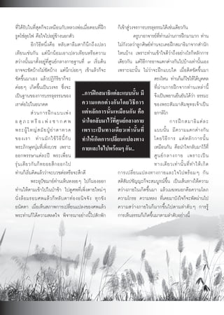 ที่ไดรับในที่สุดก็จะเหมือนกับหลวงพอเมื่อตอนที่ฝก           ก็เขาสูวงจรการบรรลุธรรมไดเชนเดียวกัน
รูดโซลุยไฟ คือใจไปอยูขางนอกตัว                                        ครูบาอาจารยที่ทานผานการฝกมามาก ทาน
             อีกวิธีหนึ่งคือ หลับตาลืมตาก็นึกถึงเปลว          ไมกังวลวาลูกศิษยทานจะเคยฝกสมาธิมาจากสำนัก
เทียนเชนกัน แตนึกนอมเอาเปลวเทียนหรือความ                   ไหนบาง เพราะทานเขาใจดีวาถึงอยางไรก็หลักการ
สวางนั้นมาตั้งอยูที่ศูนยกลางกายฐานที่ ๗ เริ่มตน           เดียวกัน แตวิธีการอาจแตกตางกันไปบางเทานั้นเอง
อาจจะชัดบางไมชัดบาง แตนึกบอยๆ เขาแลวก็จะ               เพราะฉะนั้น ไมวาจะฝกแบบใด เมื่อติดขัดขึ้นมา
ชัดขึ้นมาเอง แลวปฏิกิริยาก็จะ                                                     ตรงไหน ทานก็แกไขใหไดบคคล    ุ
คอยๆ เกิดขึ้นเปนวงจร ซึ่งจะ                                                      ที่ ผ า นการฝ ก จากท า นเหล า นี้
เปนฐานของการบรรลุธรรมของ ..การฝกสมาธิแตละแบบนั้น มี จึงเปนพยานยืนยันไดวา ธรรมะ
เราตอไปในอนาคต                           ความแตกต า งกั น โดยวิ ธี ก าร ของพระสัมมาสัมพุทธเจาเปน
             ส ว นการฝ ก แบบเพ ง แตหลักการนั้นเหมือนกัน คือ อกาลิโก
อ สุ ภ ะ ห รื อ เ พ ง ซ า ก ศ พ นำใจกลับมาไวที่ศูนยกลางกาย                                 การฝ ก สมาธิ แ ต ล ะ
พระผู ใ หญ ส มั ย ปู ย า ตาทวด เพราะเป น ทางเดี ย วเท า นั้ น ที่ แบบนั้ น มี ค วามแตกต า งกั น
ของเรา ท า นมั ก ใช วิ ธี นี้ กั บ ทำใหเกิดการเปลี่ยนแปลงทาง โดยวิ ธี ก าร แต ห ลั ก การนั้ น
พระภิกษุหนุมที่เพิ่งบวช เพราะ กายและใจไปพรอมๆ กัน..                              เหมือนกัน คือนำใจกลับมาไวที่
ออกพรรษาแตละป พระเพื่อน                                                          ศู น ย ก ลางกาย เพราะเป น
รุ น เดี ย วกั น ก็ ท ยอยสึ ก ออกไป                                               ทางเดี ย วเท า นั้ น ที่ ท ำให เ กิ ด
ทานก็เริ่มคิดแลววาจะบวชตอหรือจะสึกดี                      การเปลี่ ย นแปลงทางกายและใจไปพร อ มๆ กั น
             พระอุปชฌายทานเห็นหงอยๆ ไปก็มองออก             สติสัมปชัญญะก็จะสมบูรณขึ้น เปนเสนทางใหความ
ทานใหตามเขาไปในปาชา ไปดูศพที่เพิ่งตายใหมๆ               สวางภายในเกิดขึ้นมา แลวเมฆหมอกคือความโลภ
นั่ ง ล อ มรอบศพแล ว ก็ ห ลั บ ตาท อ งอนิ จ จั ง ทุ ก ขั ง ความโกรธ ความหลง ที่เคยมาบังใจก็จะพัดผานไป
อนัตตา เมื่อเห็นสภาพการเปลี่ยนแปลงของศพแลว                   ความสวางภายในก็มากขึ้นไปตามลำดับๆ การรู
พระทานก็ไดความสลดใจ พิจารณาอยางนี้ไปสักพัก                 การเห็นธรรมก็เกิดขึ้นมาตามลำดับอยางนี้




                                                            63
 