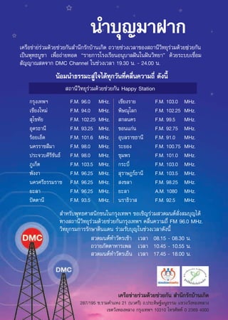 π”∫ÿ≠¡“Ω“°
‡§√◊Õ¢à“¬√à«¡¥â«¬™à«¬°—π ”π÷°√—°∫â“π‡°‘¥ ∂«“¬™à«ß‡«≈“¢Õß ∂“π’«‘∑¬ÿ√à«¡¥â«¬™à«¬°—π
‡ªìπæÿ∑∏∫Ÿ™“ ‡æ◊ËÕ∂à“¬∑Õ¥ ç√“¬°“√‚√ß‡√’¬πÕπÿ∫“≈Ωíπ„πΩíπ«‘∑¬“é ¥â«¬√–∫∫‡™◊ËÕ¡
 —≠≠“≥ ¥®“° DMC Channel „π™à«ß‡«≈“ 19.30 π. - 24.00 π.
                πâÕ¡π”∏√√¡– Ÿà„®‰¥â∑ÿ°«—π∑’Ë§≈◊Ëπ§«“¡∂’Ë ¥—ßπ’È
                       ∂“π’«‘∑¬ÿ√à«¡¥â«¬™à«¬°—π Happy Station
    °√ÿß‡∑æœ            F.M. 96.0     MHz.       ‡™’¬ß√“¬        F.M. 103.0    MHz.
    ‡™’¬ß„À¡à           F.M. 94.0     MHz.       æ‘…≥ÿ‚≈°        F.M. 102.25   MHz.
     ÿ‚¢∑—¬             F.M. 102.25   MHz.        °≈π§√          F.M. 99.5     MHz.
    Õÿ¥√∏“π’            F.M. 93.25    MHz.       ¢Õπ·°àπ         F.M. 92.75    MHz.
    √âÕ¬‡ÕÁ¥            F.M. 101.6    MHz.       Õÿ∫≈√“™∏“π’     F.M. 91.0     MHz.
    π§√√“™ ’¡“          F.M. 98.0     MHz.       √–¬Õß           F.M. 100.75   MHz.
    ª√–®«∫§’√’¢—π∏å     F.M. 98.0     MHz.       ™ÿ¡æ√           F.M. 101.0    MHz.
    ¿Ÿ‡°Áμ              F.M. 103.5    MHz.       °√–∫’Ë          F.M. 103.0    MHz.
    æ—ßß“               F.M. 96.25    MHz.        ÿ√“…Æ√å∏“π’    F.M. 103.5    MHz.
    π§√»√’∏√√¡√“™       F.M. 96.25    MHz.        ß¢≈“           F.M. 98.25    MHz.
    ¬–≈“                F.M. 96.25    MHz.       ¬–≈“            A.M. 1080     MHz.
    ªíμμ“π’             F.M. 93.5     MHz.       π√“∏‘«“         F.M. 92.5     MHz.
                  ”À√—∫æÿ∑∏»“ π‘°™π„π°√ÿß‡∑æœ ¢Õ‡™‘≠√à«¡ «¥¡πμå —Ëß ¡∫ÿ≠‰¥â
                 ∑“ß ∂“π’«‘∑¬ÿ√à«¡¥â«¬™à«¬°—π°√ÿß‡∑æœ §≈◊Ëπ§«“¡∂’Ë FM 96.0 MHz.
                 «‘∑¬ÿ°√¡°“√√—°…“¥‘π·¥π √à«¡√—∫∫ÿ≠„π™à«ß‡«≈“¥—ßπ’È
                                «¥¡πμå∑”«—μ√‡™â“ ‡«≈“ 08.15 - 08.30 π.
                               ∂«“¬¿—μμ“À“√‡æ≈ ‡«≈“ 10.45 - 10.55 π.
                                «¥¡πμå∑”«—μ√‡¬Áπ ‡«≈“ 17.45 - 18.00 π.




                                                 ‡§√◊Õ¢à“¬√à«¡¥â«¬™à«¬°—π  ”π÷°√—°∫â“π‡°‘¥
                            287/195 ´.√“¡§”·Àß 21 (π«»√’) ∂.ª√–¥‘…∞å¡πŸ∏√√¡ ·¢«ß«—ß∑ÕßÀ≈“ß
                                         ‡¢μ«—ß∑ÕßÀ≈“ß °√ÿß‡∑æœ 10310 ‚∑√»—æ∑å 0 2369 4000
                                             7
 