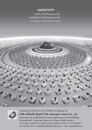 À¬ÿ¥‡ªìπμ—« ”‡√Á®
               ç ...À¬ÿ¥‰¥â‡«≈“„¥°Á‡ªìπ¡ß§≈‡«≈“π—Èπ
           ∂â“À¬ÿ¥‰¡à‰¥â‡«≈“„¥°Á‡ªÑÁπÕ—ª¡ß§≈‡«≈“π—Èπ... é
             æ√–∏√√¡‡∑»π“ æ√–¡ß§≈‡∑æ¡ÿπ’ ( ¥ ®π⁄∑ ‚√)




√à«¡ π—∫ πÿπ°“√„Àâ∏√√¡∑“π ¥â«¬°“√®—¥æ‘¡æå«“√ “√Õ¬Ÿà„π∫ÿ≠ ‚¥¬
∫√‘…—∑ ÕÕ‚μ‡¡™—Ëπ Œ—π‡μÕ√å ®”°—¥ Automation Hunter Co., Ltd
®”Àπà“¬·≈–∫√‘°“√‡§√◊ËÕß¡◊Õ«—¥ „πß“π “∏“√≥Ÿª‚¿§·≈–√–∫∫‡°Á∫∫—π∑÷°¢âÕ¡Ÿ≈
¥â«¬§Õ¡æ‘«‡μÕ√å ( Instrument Sensor & Pc Base SCADA System )
78/10 À¡Ÿà 6 ∂. ÿ¢“¿‘∫“≈ 5 ÕÕ‡ß‘π  “¬‰À¡ °√ÿß‡∑æœ 10220 Tel. 02-948-2017
Fax. 02-948-1272 e-mail:saleinfo@autohunter.co.th / www. autohunter.co.th
                                 61
 