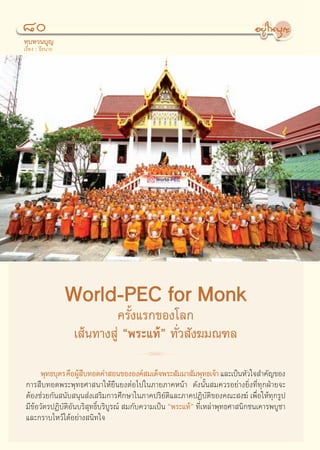 ¯
∑∫∑«π∫ÿ≠
‡√◊ËÕß : ∏’√π“∂




                  World-PEC for Monk
                          §√—Èß·√°¢Õß‚≈°
                  ‡ âπ∑“ß Ÿà çæ√–·∑âé ∑—Ë« —ß¶¡≥±≈
                                    R
      æÿ∑∏∫ÿμ√ §◊ÕºŸ ∫∑Õ¥§” Õπ¢ÕßÕß§å ¡‡¥Á®æ√– —¡¡“ —¡æÿ∑∏‡®â“ ·≈–‡ªìπÀ—«„® ”§—≠¢Õß
                    â◊
°“√ ◊∫∑Õ¥æ√–æÿ∑∏»“ π“„Àâ¬◊π¬ßμàÕ‰ª„π¿“¬¿“§Àπâ“ ¥—ßπ—Èπ ¡§«√Õ¬à“ß¬‘Ëß∑’Ë∑ÿ°ΩÉ“¬®–
μâÕß™à«¬°—π π—∫ πÿπ àß‡ √‘¡°“√»÷°…“„π¿“§ª√‘¬—μ‘·≈–¿“§ªØ‘∫—μ‘¢Õß§≥– ß¶å ‡æ◊ËÕ„Àâ∑ÿ°√Ÿª
¡’¢âÕ«—μ√ªØ‘∫—μ‘Õ—π∫√‘ ÿ∑∏‘Ï∫√‘∫Ÿ√≥å  ¡°—∫§«“¡‡ªìπ çæ√–·∑âé ∑’Ë‡À≈à“æÿ∑∏»“ π‘°™π‡§“√æ∫Ÿ™“
·≈–°√“∫‰À«â‰¥âÕ¬à“ß π‘∑„®


                                             80
 
