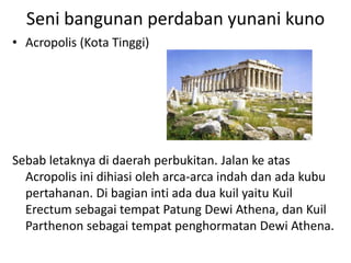 Seni bangunan perdaban yunani kuno
• Acropolis (Kota Tinggi)
Sebab letaknya di daerah perbukitan. Jalan ke atas
Acropolis ini dihiasi oleh arca-arca indah dan ada kubu
pertahanan. Di bagian inti ada dua kuil yaitu Kuil
Erectum sebagai tempat Patung Dewi Athena, dan Kuil
Parthenon sebagai tempat penghormatan Dewi Athena.
 