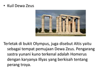 • Kuil Dewa Zeus
Terletak di bukit Olympus, juga disebut Altis yaitu
sebagai tempat pemujaan Dewa Zeus. Pengarang
sastra yunani kuno terkenal adalah Homerus
dengan karyanya Illyas yang berkisah tentang
perang troya.
 
